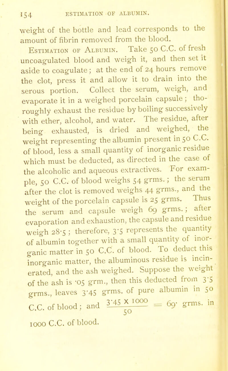 weight of the bottle and lead corresponds to the amount of fibrin removed from the blood. Estimation of Albumin. Take 50 C.C. of fresh uncoagulated blood and weigh it, and then set it aside to coagulate; at the end of 24 hours remove the clot, press it and allow it to drain into the serous portion. Collect the serum, weigh, and evaporate it in a weighed porcelain capsule ; tho- roughly exhaust the residue by boiling successively with ether, alcohol, and water. The residue, after being exhausted, is dried and weighed, the weight representing the albumin present in 50 C.C. of blood, less a small quantity of inorganic residue which must be deducted, as directed in the case of the alcoholic and aqueous extractives. For exam- ple, SO C.C. of blood weighs 54 grms.; the serum after the clot is removed weighs 44 grms., and the weight of the porcelain capsule is 25 grms. Thus the serum and capsule weigh 69 grms.; after evaporation and exhaustion, the capsule and residue weigh 28-5 ; therefore, 3-5 represents the quantity of albumin together with a small quantity of inor- ganic matter in 50 C.C. of blood. To deduct this tnorganic matter, the albuminous residue is mem- erated, and the ash weighed. Suppose the weight of the ash is -OS grm., then this deducted fro-n 3-5 o-rms., leaves 3-45 g-™is. of pure albumin m 50 C.C. of blood; and l^S^ ^ 6g- grms. in 1000 C.C. of blood.