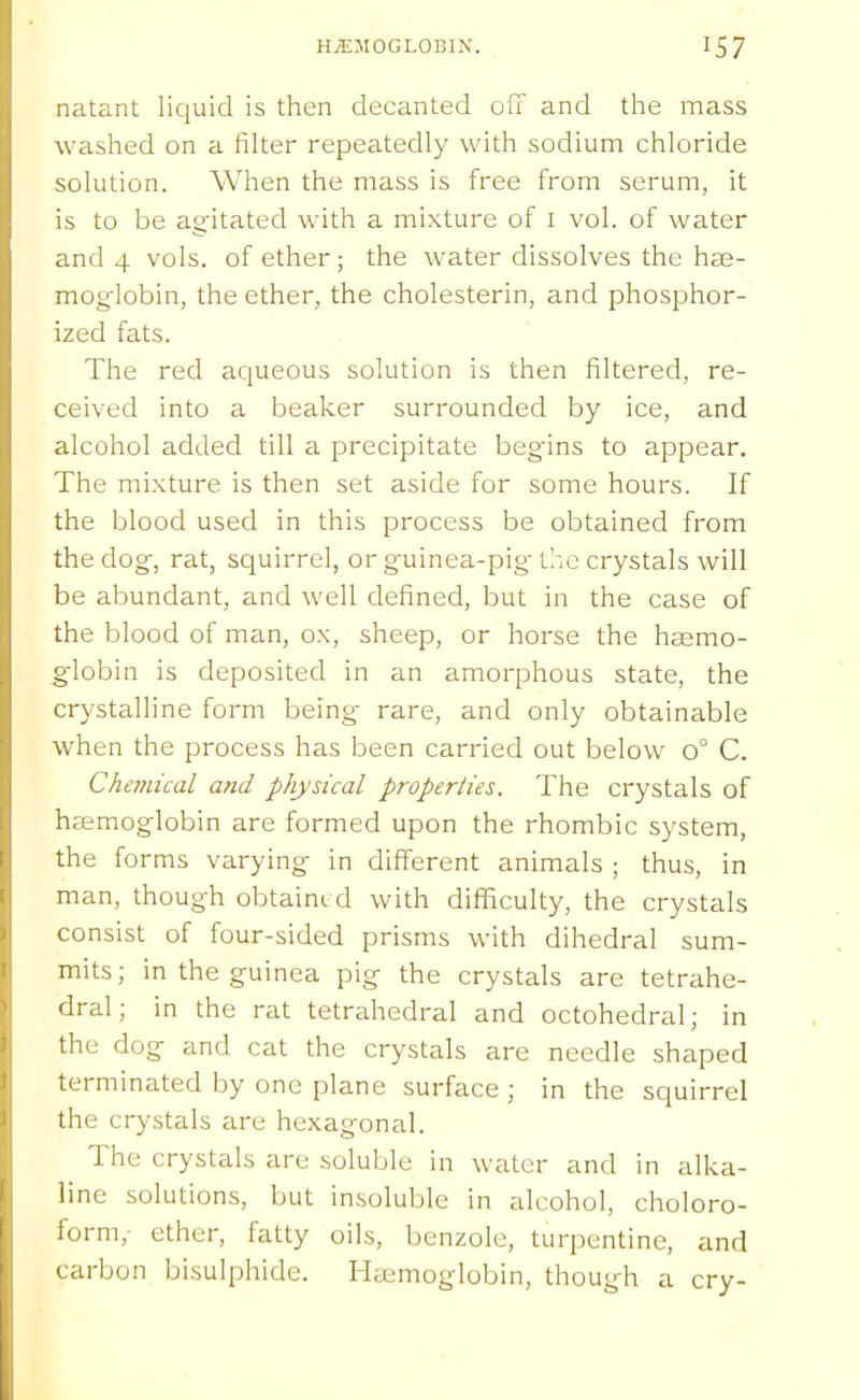 natant liquid is tlien decanted off and the mass washed on a filter repeatedly with sodium chloride solution. When the mass is free from serum, it is to be ag'itated with a mixture of i vol. of water and 4 vols, of ether; the water dissolves the ha3- mog-lobin, the ether, the cholesterin, and phosphor- ized fats. The red aqueous solution is then filtered, re- ceived into a beaker surrounded by ice, and alcohol added till a precipitate begins to appear. The mixture is then set aside for some hours. If the blood used in this process be obtained from the dog-, rat, squirrel, or guinea-pig- the crystals will be abundant, and well defined, but in the case of the blood of man, ox, sheep, or horse the haemo- globin is deposited in an amorphous state, the crystalline form being rare, and only obtainable when the process has been carried out below 0° C. Chemical and physical properties. The crystals of heemoglobin are formed upon the rhombic system, the forms varying in different animals ; thus, in man, though obtained with difl[iculty, the crystals consist of four-sided prisms with dihedral sum- mits; in the guinea pig the crystals are tetrahe- dral; in the rat tetrahedral and octohedral; in the dog and cat the crystals are needle shaped terminated by one plane surface ; in the squirrel the crystals are hexagonal. The crystals are soluble in water and in alka- line solutions, but insoluble in alcohol, choloro- form,- ether, fatty oils, benzole, turpentine, and carbon bisulphide. I-kemoglobin, though a cry-