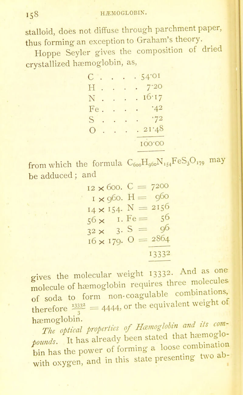 stalloid, does not diffuse through parchment paper, thus forming- an exception to Graham's theory. Hoppe Seyler gives the composition of dried crystallized haemoglobin, as, c . . . • 54Oi H . . . . 7'20 N . . . . 16-17 Fe . . . . -42 S . . . . 72 0 . . . . 21-48 loo-co from which the formula CeooHgeoNxj^FeS^O:,, may be adduced; and 12 X 600. I X 960 14 X 154 56 X I 32 X J ■ C = 7200 H = 960 N = 2156 Fe= S6 ^ S = 9*5 16 i< 179. O =^2864 13332 eives the molecular weight 13332- And as one molecule of haemoglobin requires three molecules of soda to form non-coagulable combmatjons therefore if2 = 4444, or the equivalent weight of haemo2flobin. , ., Tk^ opical properties of Hanoslohin and rfs co.- po^^uis. It has already been stated that h.^moglo- iin has the power of forming a loose -mbmat on with oxygen, and in this state presentmg txvo ab