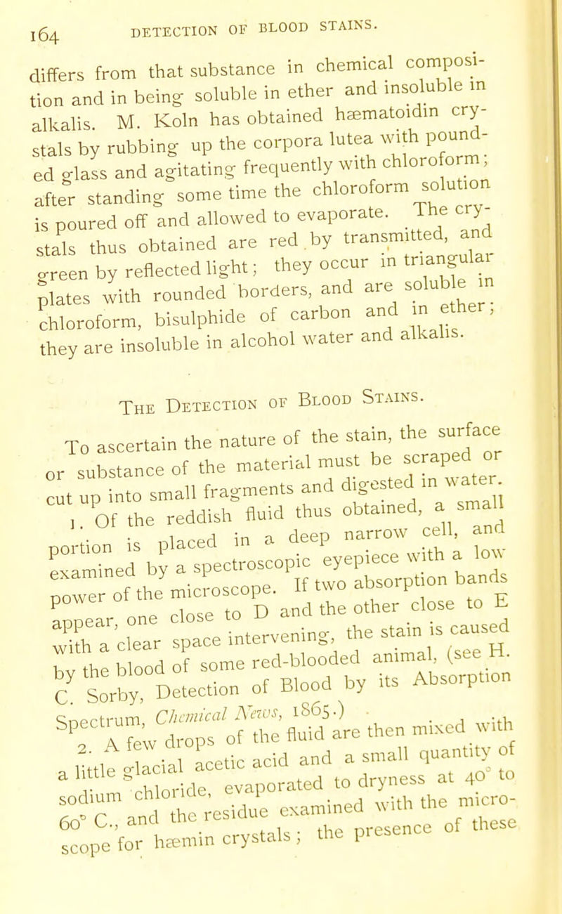differs from that substance in chemical composi- tion and in being soluble in ether and insoluble m alkalis M. Koln has obtained haematoidin cry- stals by rubbing up the corpora lutea with pound- ed glass and agitating frequently with chloroform after standing some time the chloroform so u.on is poured off and allowed to evaporate. The cry- stals thus obtained are red by transmitted, and green by reflected light; they occur m tnangulai plates with rounded borders and - -luble ^n chloroform, bisulphide of carbon and n ether, they are insoluble in alcohol water and alkalis. The Detection of Blood Stains. To ascertain the nature of the stain, the surface or substance of the material must be s-pe^^^^^^ cut up into small fragments and dige ted in water ::rner tJc^^lc 'eyepiece a .0. exammea uy absorption bands •■°^'°'t%rse D ancUheothe/close to E c intervening, the stain is caused CH:b.ooaoiso.e.a.Wec^^^ C Sorby, Detection of Blood Dy ^ f A fe V drops of the fluid are then m.scd v.th ,Me ' rial Ucacid and a small c,uanut^; .hlnrlde evaporated to dryness at 40 to r*rand * reswi exat^ined .ith the micro- tpe'fo hli-y^'-^'^^ *e presence of these