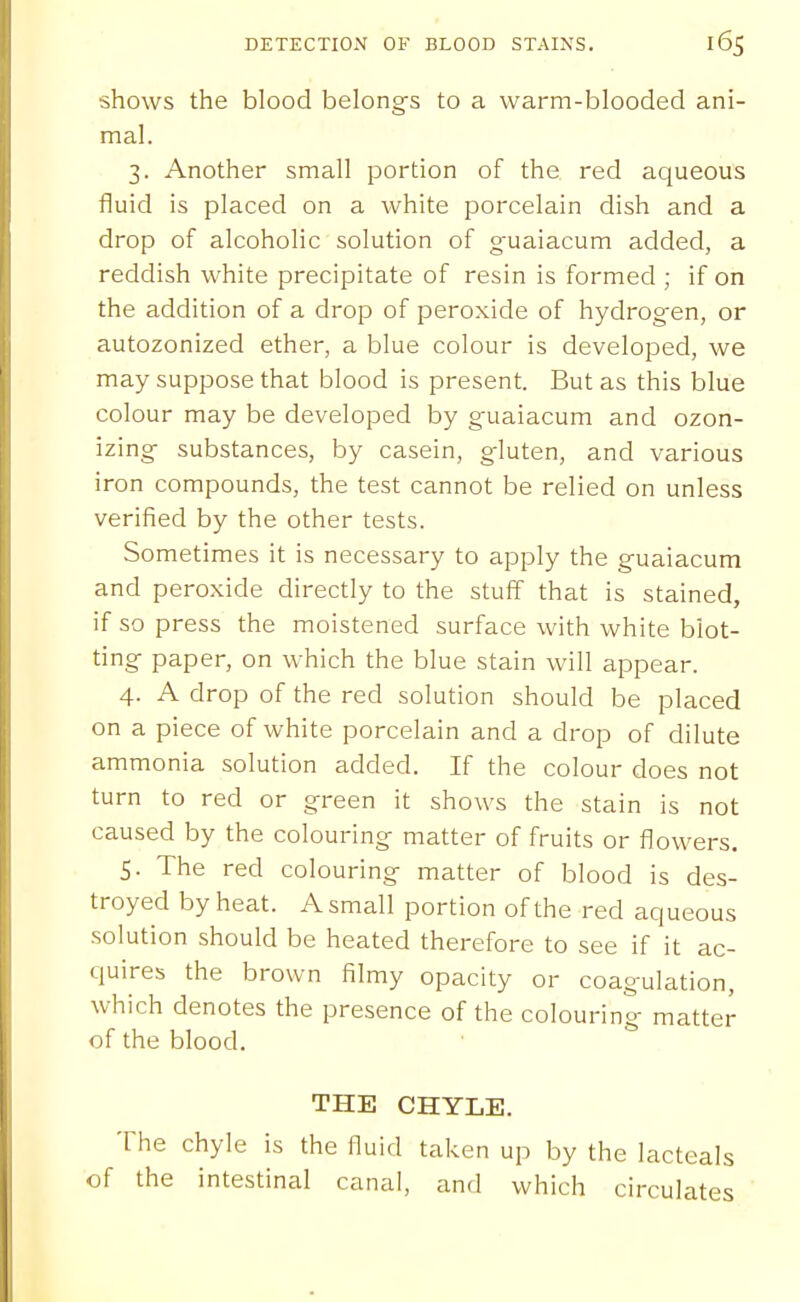 shows the blood belongs to a warm-blooded ani- mal. 3. Another small portion of the red aqueous fluid is placed on a white porcelain dish and a drop of alcoholic solution of guaiacum added, a reddish white precipitate of resin is formed ; if on the addition of a drop of peroxide of hydrogen, or autozonized ether, a blue colour is developed, we may suppose that blood is present. But as this blue colour may be developed by guaiacum and ozon- izing substances, by casein, gluten, and various iron compounds, the test cannot be relied on unless verified by the other tests. Sometimes it is necessary to apply the guaiacum and peroxide directly to the stuff that is stained, if so press the moistened surface with white blot- ting paper, on which the blue stain will appear. 4. A drop of the red solution should be placed on a piece of white porcelain and a drop of dilute ammonia solution added. If the colour does not turn to red or green it shows the stain is not caused by the colouring matter of fruits or flowers. 5. The red colouring matter of blood is des- troyed by heat. A small portion of the red aqueous solution should be heated therefore to see if it ac- quires the brown filmy opacity or coagulation, which denotes the presence of the colouring matter of the blood. THE CHYLE. The chyle is the fluid taken up by the lacteals of the intestinal canal, and which circulates