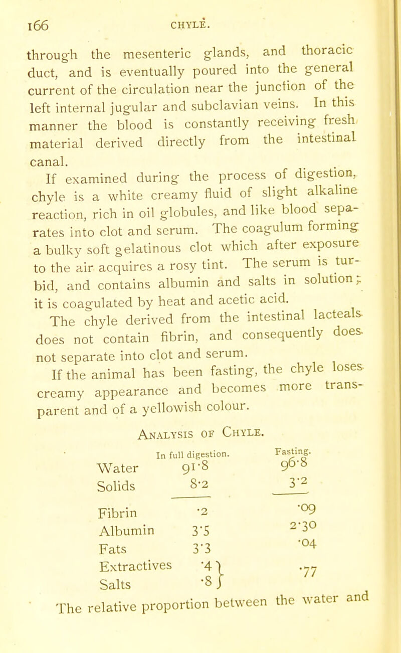 throug-h the mesenteric glands, and thoracic duct, and is eventually poured into the general current of the circulation near the junction of the left internal jugular and subclavian veins. In this manner the blood is constantly receiving fresh material derived directly from the intestinal canal. If examined during the process of digestion, chyle is a white creamy fluid of slight alkaline reaction, rich in oil globules, and like blood sepa- rates into clot and serum. The coagulum formmg a bulky soft gelatinous clot which after exposure to the air acquires a rosy tint. The serum is tur- bid, and contains albumin and salts in solution ,•: it is coagulated by heat and acetic acid. The chyle derived from the intestinal lacteals. does not contain fibrin, and consequently does, not separate into clot and serum. If the animal has been fasting, the chyle loses- creamy appearance and becomes more trans- parent and of a yellowish colour. Analysis of Chyle. In full digestion. Fasting. Water 91S Q^'^ Solids 8-2 32 Fibrin '2 09 Albumin yS ^'^^ Fats 3'3 Extractives 4' Salts '8. The relative proportion between the water and :} •04 •77