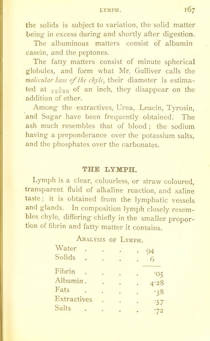 the solids is subject to variation, the solid matter being- in excess during and shortly after digestion. The albuminous matters consist of albumin casein, and the peptones. The fatty matters consist of minute spherical globules, and form what Mr. Gulliver calls the violeciilar base of the chyle, their diameter is estima- ted at 3 ^ (J Q of an inch, they disajapear on the addition of ether. Among the extractives. Urea, Leucin, Tyrosin, and Sugar have been frequently obtained. The ash much resembles that of blood ; the sodium having a preponderance over the potassium salts, and the phosphates over the carbonates. THE LYMPH. Lymph is a clear, colourless, or straw coloured, transparent fluid of alkaline reaction, and saline taste; it is obtained from the lymphatic vessels and glands. In composition lymph closely resem- bles chyle, differing chiefly in the smaller propor- tion of fibrin and fatty matter it contains. Analysis of Lymph. Water . Solids Fibrin Albumin. Fats Extractives Salts •05 4-28 •38 •57