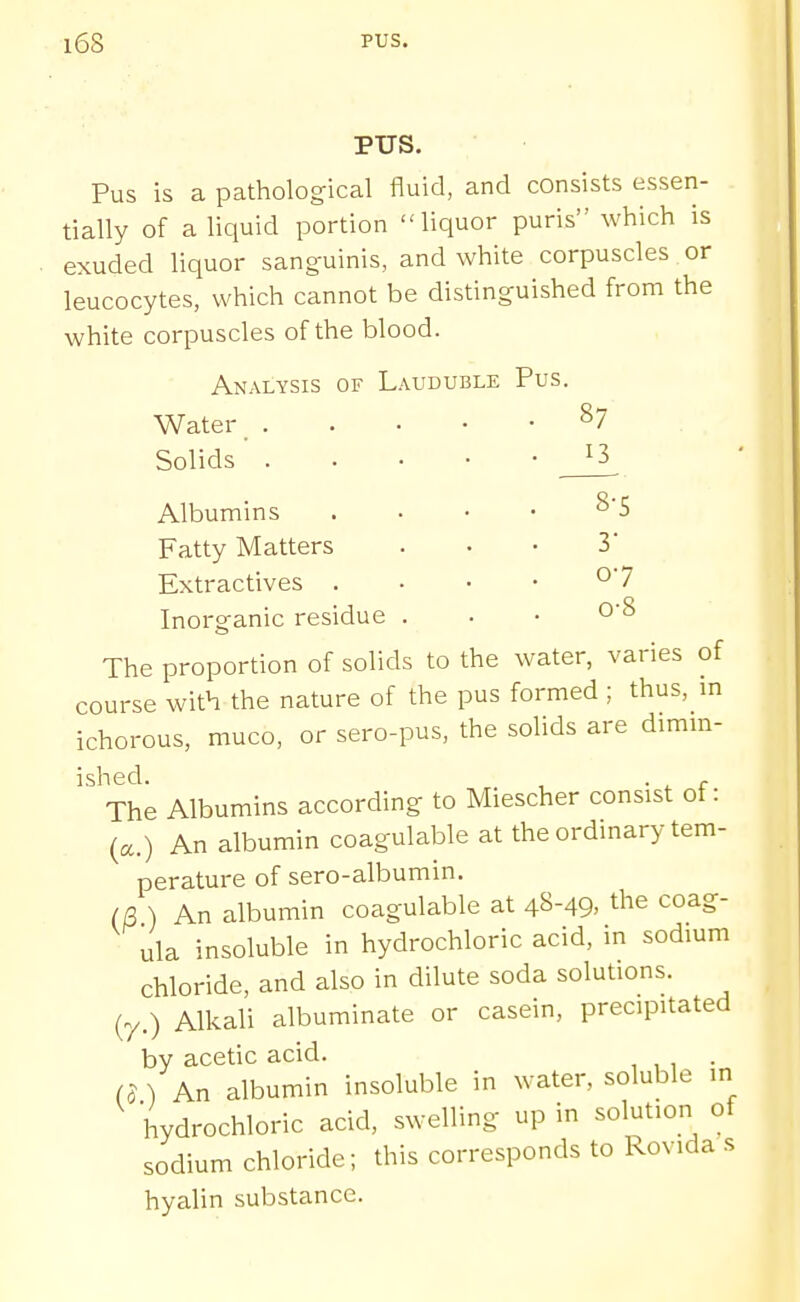 PUS. Pus is a pathological fluid, and consists essen- tially of a liquid portion liquor puris which is exuded liquor sanguinis, and white corpuscles or leucocytes, which cannot be distinguished from the white corpuscles of the blood. Analysis of Lauduble Pus. Water _ ^7 Solids' 13 Albumins . . . • ^'5 Fatty Matters ... 3 Extractives . ■ • • °'7 Inorganic residue . . • O'S The proportion of solids to the water, varies of course with the nature of the pus formed ; thus, m ichorous, muco, or sero-pus, the solids are dimm- The Albumins according to Miescher consist of: (a.) An albumin coagulable at the ordmary tem- perature of sero-albumin. (B ) An albumin coagulable at 4^-49- the coag- ula insoluble in hydrochloric acid, m sodmm chloride, and also in dilute soda solutions. (y.) Alkali albuminate or casein, precipitated by acetic acid. . a ) An albumin insoluble in water, soluble in hydrochloric acid, swelling up in solution of sodium chloride; this corresponds to Rovida s hyalin substance.