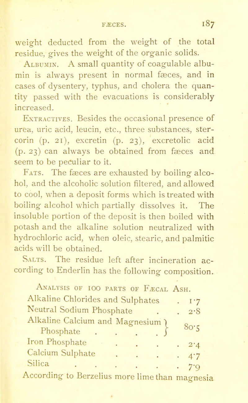 weig-ht deducted from the weight of the total residue, gives the weight of the organic soHds. Albumin. A small quantity of coagulable albu- min is always present in normal faeces, and in cases of dysentery, typhus, and cholera the cjuan- tity passed with the evacuations is considerably increased. Extractives. Besides the occasional presence of urea, uric acid, leucin, etc., three substances, ster- corin (p. 21), excretin (p. 23), excretolic acid (p. 23) can always be obtained from faeces and seem to be peculiar to it. Fats. The faeces are exhausted by boiling alco- hol, and the alcoholic solution filtered, and allowed to cool, when a deposit forms which is treated with boiling alcohol which partially dissolves it. The insoluble portion of the deposit is then boiled with potash and the alkaline solution neutralized with hydrochloric acid, when oleic, stearic, and palmitic acids will be obtained. Salts. The residue left after incineration ac- cording to Enderlin has the following composition. Analysis of 100 parts of F/ecal Ash. Alkaline Chlorides and Sulphates . 17 Neutral Sodium Phosphate . . 2-8 Alkaline Calcium and Magnesium ) Phosphate .... J ^'^ Iron Phosphate .... 2-4 Calcium Sulphate .... 4-7 Silica yg According to Berzelius more lime than magnesia
