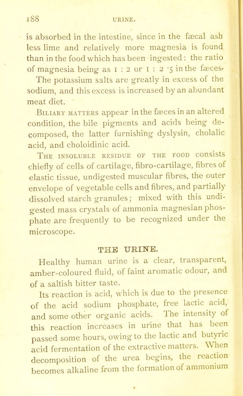is absorbed in the intestine, since in the faecal ash less lime and relatively more magnesia is found than in the food which has been ingested: the ratio of magnesia being as i : 2 or I : 2 -5 in the faeces- The potassium salts are greatly in excess of the sodium, and this excess is increased by an abundant meat diet. Biliary matters appear in the faeces in an altered condition, the bile pigments and acids being de- composed, the latter furnishing dyslysin, cholalic acid, and choloidinic acid. The insoluble residue of the food consists chiefly of cells of cartilage, fibro-cartilage, fibres of elastic tissue, undigested muscular fibres, the outer envelope of vegetable cells and fibres, and partially dissolved starch granules; mixed with this undi- gested mass crystals of ammonia magnesian phos- phate are frequently to be recognized under the microscope. THE URINE. Healthy human urine is a clear, transparent, amber-coloured fluid, of faint aromatic odour, and of a saltish bitter taste. Its reaction is acid, which is due to the presence of the acid sodium phosphate, free lactic acid, and some other organic acids. The intensity of this reaction increases in urine that has been passed some hours, owing to the lactic and butyric acid fermentation of the extractive matters. When decomposition of the urea begins, the reaction becomes alkaline from the formation of ammonium