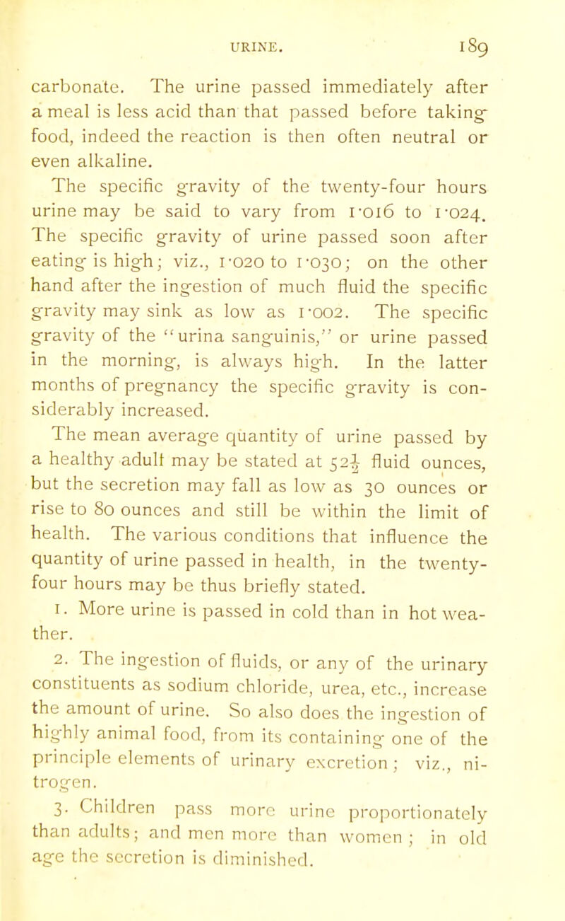 carbonate. The urine passed immediately after a meal is less acid than that passed before taking food, indeed the reaction is then often neutral or even alkaline. The specific g-ravity of the twenty-four hours urine may be said to vary from roi6 to i'024. The specific g'ravity of urine passed soon after eating is high; viz., i-020 to f030; on the other hand after the ingestion of much fluid the specific gravity may sink as low as 1-002. The specific gravity of the urina sanguinis, or urine passed in the morning, is always high. In the latter months of pregnancy the specific gravity is con- siderably increased. The mean average quantity of urine passed by a healthy adult may be stated at 52I fluid ounces, but the secretion may fall as low as 30 ounces or rise to 80 ounces and still be within the limit of health. The various conditions that influence the quantity of urine passed in health, in the twenty- four hours may be thus briefly stated. 1. More urine is passed in cold than in hot wea- ther. 2. The ingestion of fluids, or any of the urinary constituents as sodium chloride, urea, etc., increase the amount of urine. So also does the ingestion of highly animal food, from its containing one of the principle elements of urinary excretion; viz., ni- trogen. 3. Children pass more urine proportionately than adults; and men more than women; in old age the secretion is diminished.