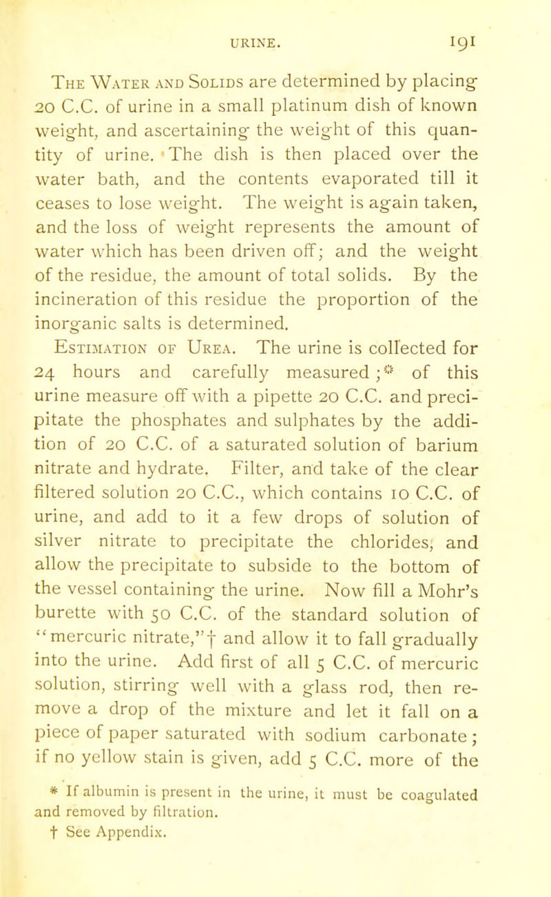 The Water and Solids are determined by placing 20 C.C. of urine in a small platinum dish of known weight, and ascertaining the weight of this quan- tity of urine. The dish is then placed over the water bath, and the contents evaporated till it ceases to lose weight. The weight is again taken, and the loss of weight represents the amount of water which has been driven off; and the weight of the residue, the amount of total solids. By the incineration of this residue the proportion of the inorganic salts is determined. Estimation of Urea. The urine is collected for 24 hours and carefully measured of this urine measure off with a pipette 20 C.C. and preci- pitate the phosphates and sulphates by the addi- tion of 20 C.C. of a saturated solution of barium nitrate and hydrate. Filter, and take of the clear filtered solution 20 C.C, which contains 10 C.C. of urine, and add to it a few drops of solution of silver nitrate to precipitate the chlorides, and allow the precipitate to subside to the bottom of the vessel containing the urine. Now fill a Mohr's burette with 50 C.C. of the standard solution of mercuric nitrate,f and allow it to fall gradually into the urine. Add first of all 5 C.C. of mercuric solution, stirring well with a glass rod, then re- move a drop of the mixture and let it fall on a piece of paper saturated with sodium carbonate ; if no yellow stain is given, add 5 C.C. more of the * If albumin is present in tlie urine, it must be coagulated and removed by filtration, t See Appendix.