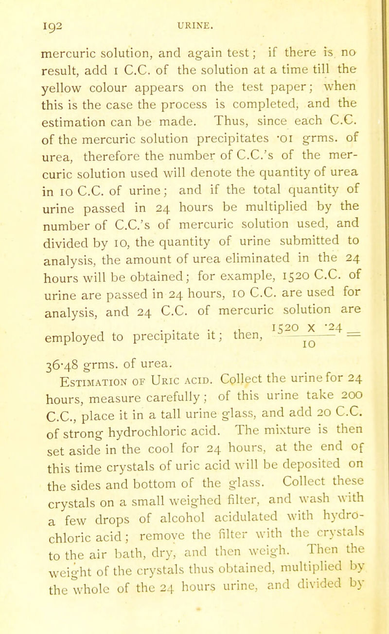 mercuric solution, and ag-ain test; if there is no result, add i C.C. of the solution at a time till the yellow colour appears on the test paper; when this is the case the process is completed, and the estimation can be made. Thus, since each C.C. of the mercuric solution precipitates -oi grms. of urea, therefore the number of C.C.'s of the mer- curic solution used will denote the quantity of urea in 10 C.C. of urine; and if the total quantity of urine passed in 24 hours be multiplied by the number of C.C.'s of mercuric solution used, and divided by 10, the quantity of urine submitted to analysis, the amount of urea eliminated in the 24 hours will be obtained; for example, 1520 C.C. of urine are passed in 24 hours, 10 C.C. are used for analysis, and 24 C.C. of mercuric solution are I K20 X '24 employed to precipitate it; then, = 36-48 grms. of urea. Estimation of Uric acid. Collect the urine for 24 hours, measure carefully; of this urine take 200 C.C, place it in a tall urine glass, and add 20 C.C. of strong hydrochloric acid. The mixture is then set aside in the cool for 24 hours, at the end of this time crystals of uric acid will be deposited on the sides and bottom of the glass. Collect these crystals on a small weighed filter, and wash with a few drops of alcohol acidulated with hydro- chloric acid; remove the filter with the crystals to the air bath, dry, and then weigh. Then the weight of the crystals thus obtained, multiplied by the whole of the 24 hours urine, and divided by