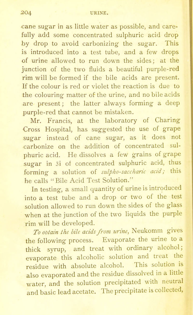 cane sugar in as little water as possible, and care- fully add some concentrated sulphuric acid drop .by drop to avoid carbonizing- the sugar. This is introduced into a test tube, and a few drops of urine allowed to run down the sides; at the junction of the two fluids a beautiful purple-red rim will be formed if the bile acids are present. If the colour is red or violet the reaction is due to the colouring matter of the urine, and no bile acids are present; the latter always forming a deep purple-red that cannot be mistaken. Mr. Francis, at the laboratory of Charing ■Cross Hospital, has suggested the use of grape sugar instead of cane sugar, as it does not carbonize on the addition of concentrated sul- phuric acid. He dissolves a few grains of grape sugar in 3i of concentrated sulphuric acid, thus forming a solution of sulpho-saccharic acid; this he calls Bile Acid Test Solution. In testing, a small quantity of urine is introduced into a test tube and a drop or two of the test solution allowed to run down the sides of the glass -when at the junction of the two liquids the purple rim will be developed. To obtain the bile acids from witie, Neukomm gives the following process. Evaporate the urine to a thick syrup, and treat with ordinary alcohol; evaporate this alcoholic solution and treat the residue with absolute alcohol. This solution is also evaporated and the residue dissolved in a little water, and the solution precipitated with neutral and basic lead acetate. The precipitate is collected,