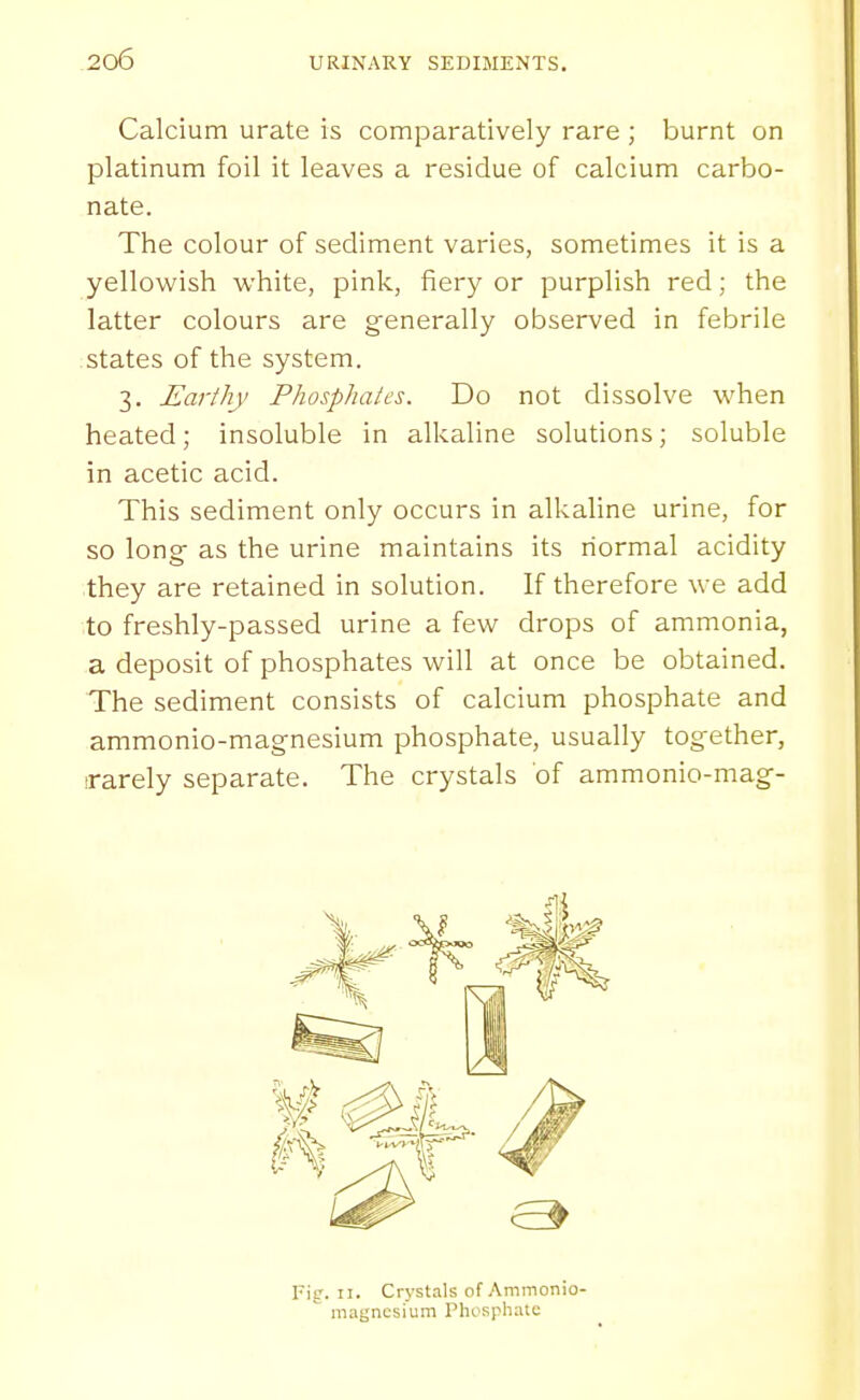 Calcium urate is comparatively rare ; burnt on platinum foil it leaves a residue of calcium carbo- nate. The colour of sediment varies, sometimes it is a yellovk^ish white, pink, fiery or purplish red; the latter colours are generally observed in febrile states of the system. 3. Earthy Phosphates. Do not dissolve when heated; insoluble in alkaline solutions; soluble in acetic acid. This sediment only occurs in alkaline urine, for so long as the urine maintains its normal acidity they are retained in solution. If therefore we add to freshly-passed urine a few drops of ammonia, a deposit of phosphates will at once be obtained. The sediment consists of calcium phosphate and ammonio-magnesium phosphate, usually together, irarely separate. The crystals of ammonio-mag- Fig. n. Crystals of Ammonio-  magnesium Phosphate