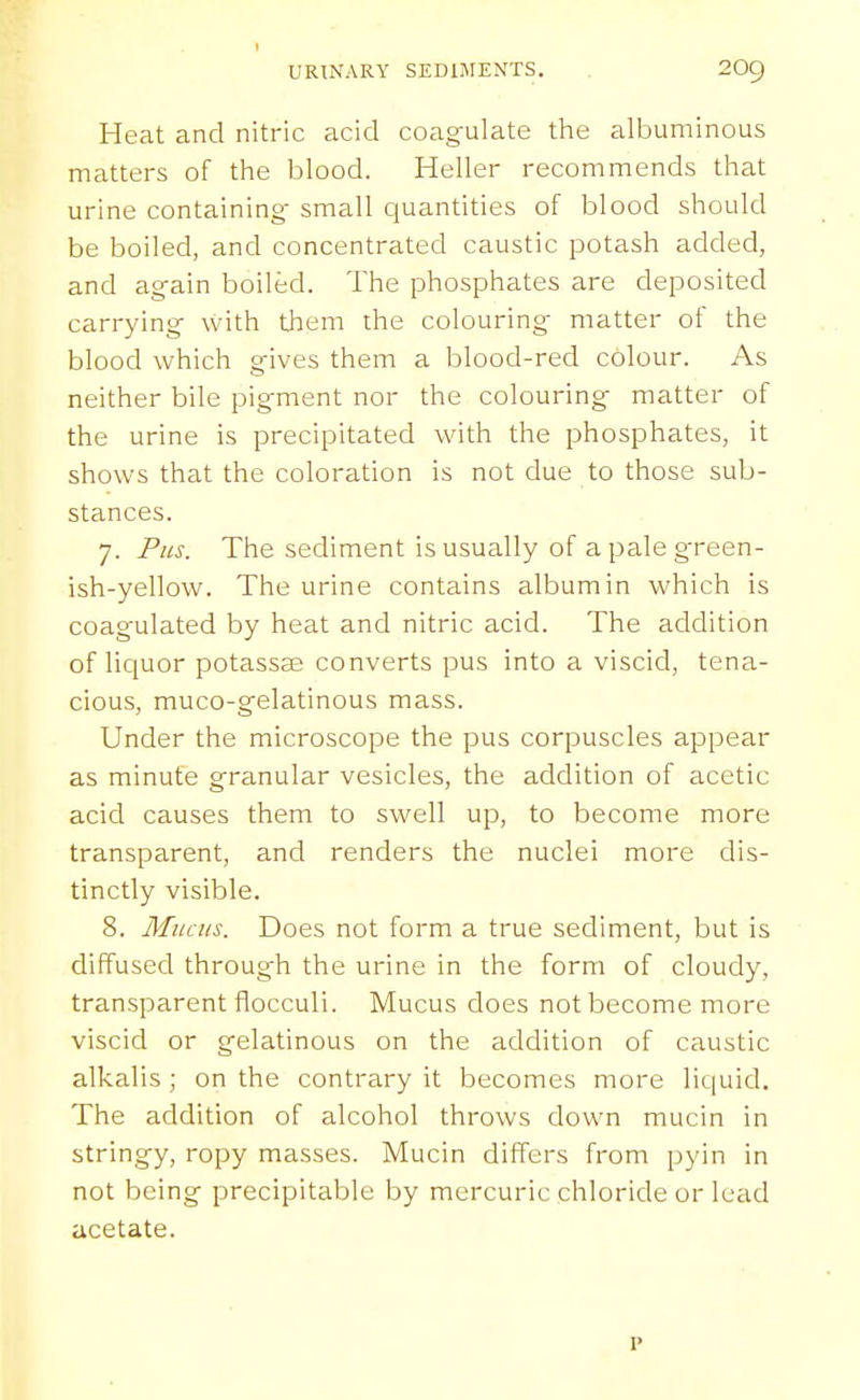Heat and nitric acid coagulate the albuminous matters of the blood. Heller recommends that urine containing- small quantities of blood should be boiled, and concentrated caustic potash added, and again boiled. The phosphates are deposited carrying with them the colouring- matter of the blood which gives them a blood-red colour. As neither bile pigment nor the colouring matter of the urine is precipitated with the phosphates, it shows that the coloration is not due to those sub- stances. 7. Fiis. The sediment is usually of apaleg-reen- ish-yellow. The urine contains albumin which is coagulated by heat and nitric acid. The addition of liquor potassas converts pus into a viscid, tena- cious, muco-gelatinous mass. Under the microscope the pus corpuscles appear as minute granular vesicles, the addition of acetic acid causes them to swell up, to become more transparent, and renders the nuclei more dis- tinctly visible. 8. Mucus. Does not form a true sediment, but is diffused through the urine in the form of cloudy, transparent flocculi. Mucus does not become more viscid or gelatinous on the addition of caustic alkalis ; on the contrary it becomes more liquid. The addition of alcohol throws down mucin in stringy, ropy masses. Mucin differs from pyin in not being precipitable by mercuric chloride or lead acetate. p