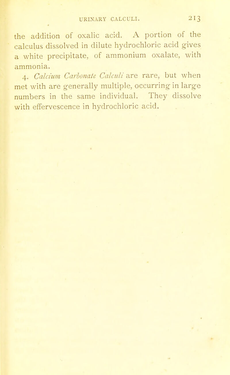 the addition of oxalic acid. A portion of the calculus dissolved in dilute hydrochloric acid gives a white precipitate, of ammonium oxalate, with ammonia. 4. Calcium Carhonate Calculi are rare, but when met with are generally multiple, occurring- in large numbers in the same individual. They dissolve with effervescence in hydrochloric acid.