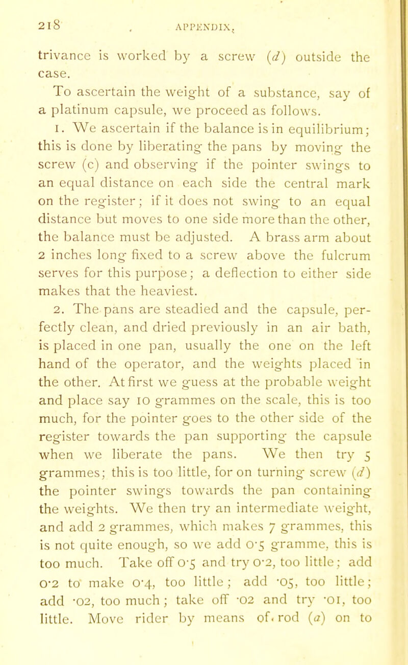 trivance is worked by a screw {d) outside the case. To ascertain the weight of a substance, say of a platinum capsule, we proceed as follows. 1. We ascertain if the balance is in equilibrium; this is done by liberating- the pans by moving- the screw (c) and observing if the pointer swings to an equal distance on each side the central mark on the reg-ister; if it does not swing to an ecjual distance but moves to one side more than the other, the balance must be adjusted. A brass arm about 2 inches long fixed to a screw above the fulcrum serves for this purpose; a deflection to either side makes that the heaviest. 2. The pans are steadied and the capsule, per- fectly clean, and dried previously in an air bath, is placed in one pan, usually the one on the left hand of the operator, and the weights placed 'in the other. At first we g'uess at the probable weight and place say lo grammes on the scale, this is too much, for the pointer goes to the other side of the register towards the pan supporting- the capsule v;rhen we liberate the pans. We then try 5 grammes; this is too little, for on turning- screw (d) the pointer swings towards the pan containing the weights. We then try an intermediate weig-ht, and add 2 grammeSj which makes 7 grammes, this is not quite enough, so we add 0-5 gramme, this is too much. Take off 0-5 and try 0-2, too little; add 0-2 to make 0-4, too little; add -05, too little; add -02, too much; take off -02 and try -oi, too little. Move rider by means of. rod {a) on to