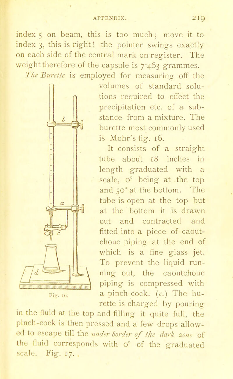 4 index 5 on beam, tliis is too much; move it to index 3, this is right! the pointer swings exactly on each side of the central mark on register. The weight therefore of the capsule is 7'463 grammes. The BiDxttc is employed for measuring- off the volumes of standard solu- tions recjuired to effect the precipitation etc. of a sub- stance from a mixture. The burette most commonly used is Mohr's fig. 16. It consists of a straight tube about 18 inches in length graduated with a scale, 0° being at the top and 50° at the bottom. The tube is open at the top but at the bottom it is drawn out and contracted and fitted into a piece of caout- chouc piping at the end of which is a fine glass jet. To prevent the liquid run- ning out, the caoutchouc piping is compressed with a pinch-cock. (<:.) The bu- rette is charged by pouring in the fluid at the top and filling it quite full, the pinch-cock is then pressed and a few drops allow- ed to escape till the under border of Ihc dark zone of the fluid corresponds with 0° of the graduated
