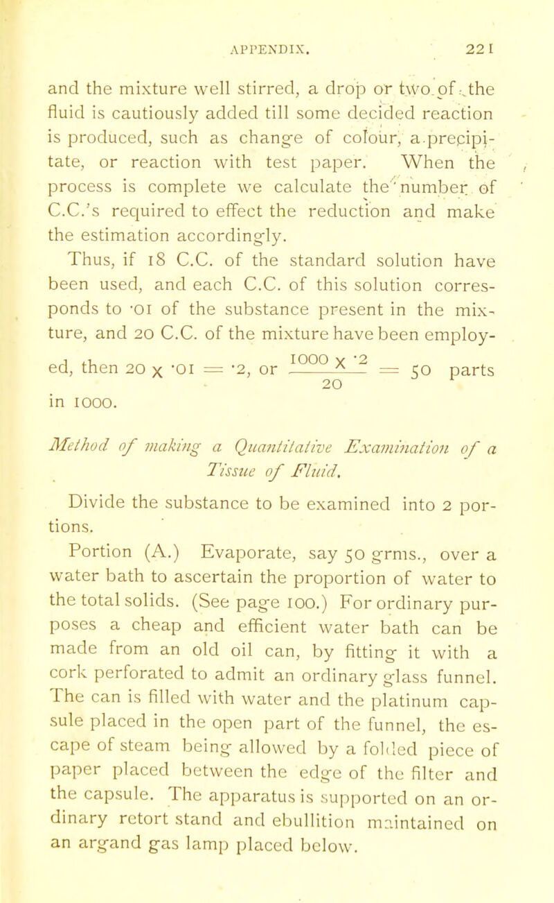 and the mixture well stirred, a drop or two of-Jhe fluid is cautiously added till some decided reaction is produced, such as chang^e of colour, a.precipi- tate, or reaction with test paper. When the process is complete we calculate the'number of C.C.'s required to effect the reduction and make the estimation accordingly. Thus, if 18 C.C. of the standard solution have been used, and each C.C. of this solution corres- ponds to 'Oi of the substance present in the mix- ture, and 20 C.C. of the mixture have been employ- ed, then 20 X 01 = -2, or ^ ^ = rQ parts 20 in looo. Method of viaking a Qiiantilaiive Examination of a Tissue of Fluid. Divide the substance to be examined into 2 por- tions. Portion (A.) Evaporate, say 50 grms., over a water bath to ascertain the proportion of water to the total solids. (See page 100.) For ordinary pur- poses a cheap and efficient water bath can be made from an old oil can, by fitting it with a cork perforated to admit an ordinary glass funnel. The can is filled with water and the platinum cap- sule placed in the open part of the funnel, the es- cape of steam being allowed by a foMod piece of paper placed between the edge of the filter and the capsule. The apparatus is supported on an or- dinary retort stand and ebullition m?.intained on an argand gas lamp placed below.