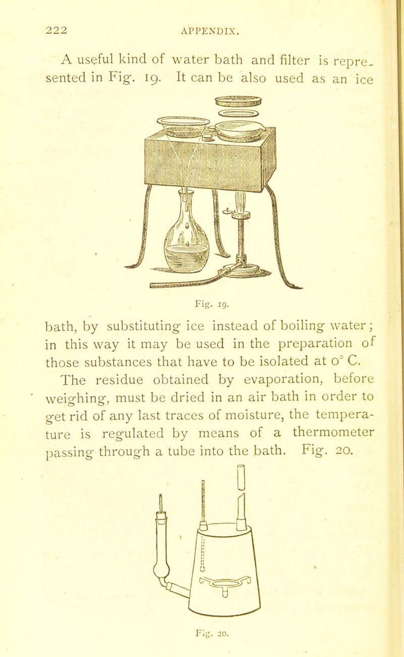 A useful kind of water bath and filter is repre. sented in Fig-. 19. It can be also used as an ice bath, by substituting ice instead of boiling water; in this way it may be used in the preparation of those substances that have to be isolated at o' C. The residue obtained by evaporation, before weighing, must be dried in an air bath in order to get rid of any last traces of moisture, the tempera- ture is regulated by means of a thermometer passing through a tube into the bath. Fig. 20. F;g. 20.