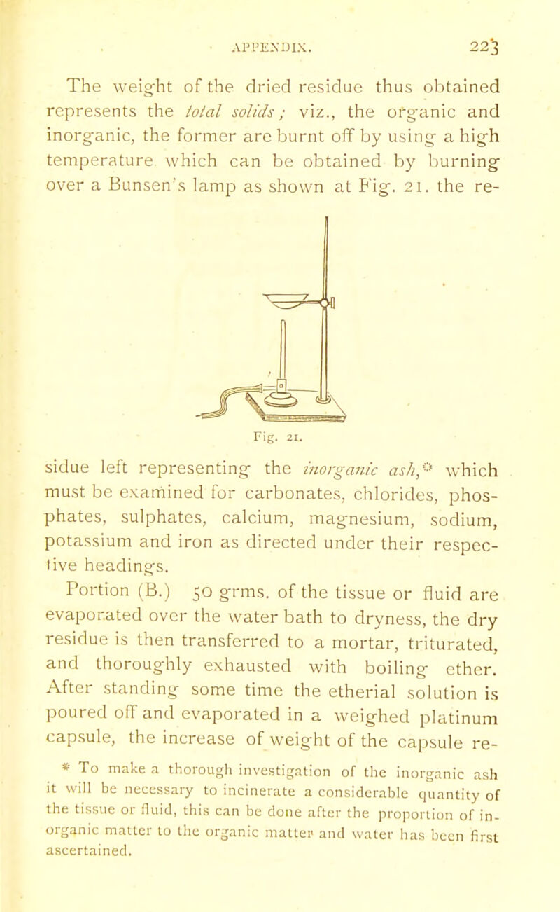 The weight of the dried residue thus obtained represents the total solids; viz., the organic and inorganic, the former are burnt off by using a high temperature which can be obtained by burning over a Bunsen's lamp as shown at Fig. 21. the re- sidue left representing the inorganic asli,'^^ which must be examined for carbonates, chlorides, phos- phates, sulphates, calcium, magnesium, sodium, potassium and iron as directed under their respec- 1ive headings. Portion (B.) 50 grms. of the tissue or fluid are evaporated over the water bath to dryness, the dry residue is then transferred to a mortar, triturated, and thoroughly exhausted with boiling ether. After standing some time the etherial solution is poured off and evaporated in a weighed platinum capsule, the increase of weight of the capsule re- * To make a thorough investigation of the inorganic ash it will be necessary to incinerate a considerable quantity of the tissue or fluid, this can be done after the proportion of in- organic matter to the organic matter and water has been first ascertained.