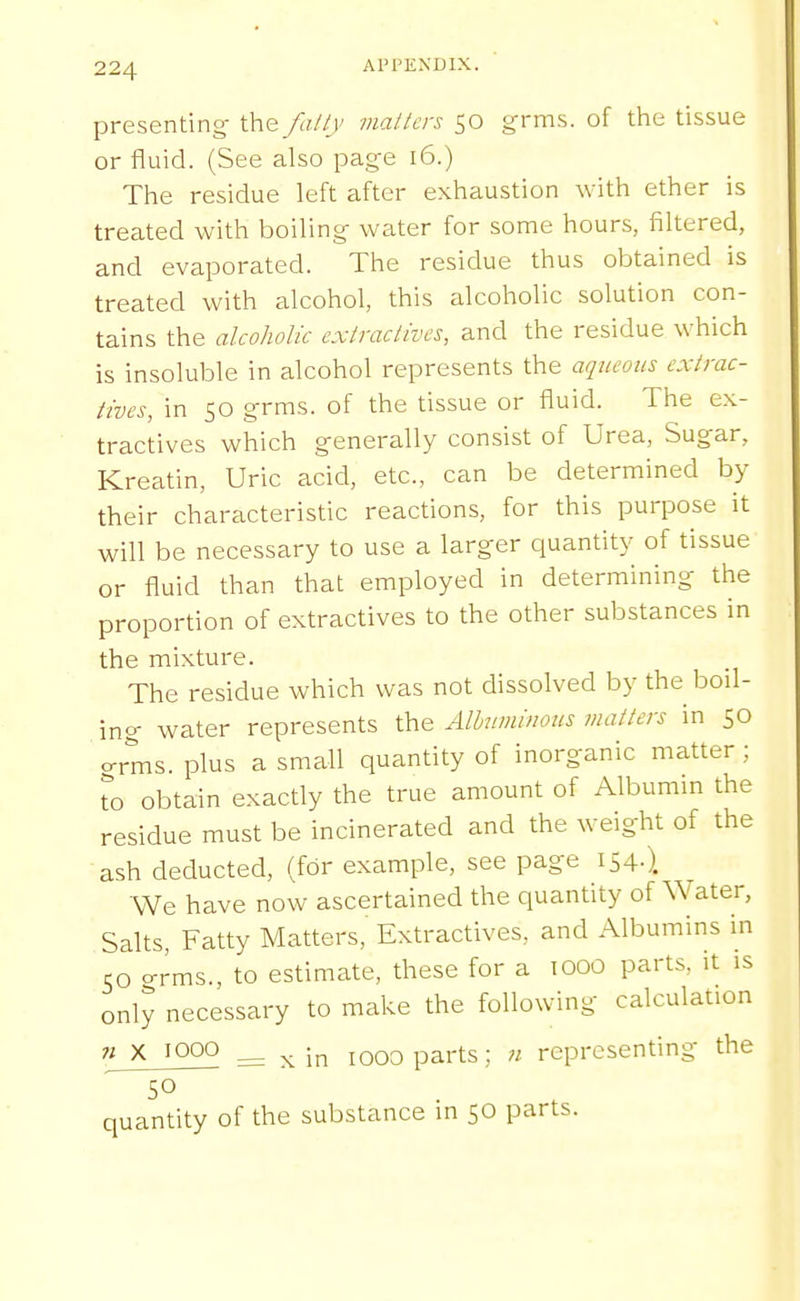 presenting- the/aily mailers 50 grms. of the tissue or fluid. (See also page 16.) The residue left after exhaustion with ether is treated with boiling- water for some hours, filtered, and evaporated. The residue thus obtained is treated with alcohol, this alcoholic solution con- tains the alcoholic cxlraclivcs, and the residue which is insoluble in alcohol represents the aqueous extrac- tives, in 50 g-rms. of the tissue or fluid. The ex- tractives which generally consist of Urea, Sugar, Kreatin, Uric acid, etc., can be determined by their characteristic reactions, for this purpose it will be necessary to use a larger quantity of tissue or fluid than that employed in determining the proportion of extractives to the other substances in the mixture. The residue which was not dissolved by the boil- ing water represents the Alhiminous matters in 50 o-rms. plus a small quantity of inorganic matter ; To obtain exactly the true amount of Albumin the residue must be incinerated and the weight of the ash deducted, (for example, see page 154-). We have now ascertained the quantity of Water, Salts, Fatty Matters,' Extractives, and Albumins in 50 grms., to estimate, these for a 1000 parts, it is only necessary to make the following calculation 71 X 1000 ^ ^ in 1000 parts; Ji representing the 50 quantity of the substance in 50 parts.