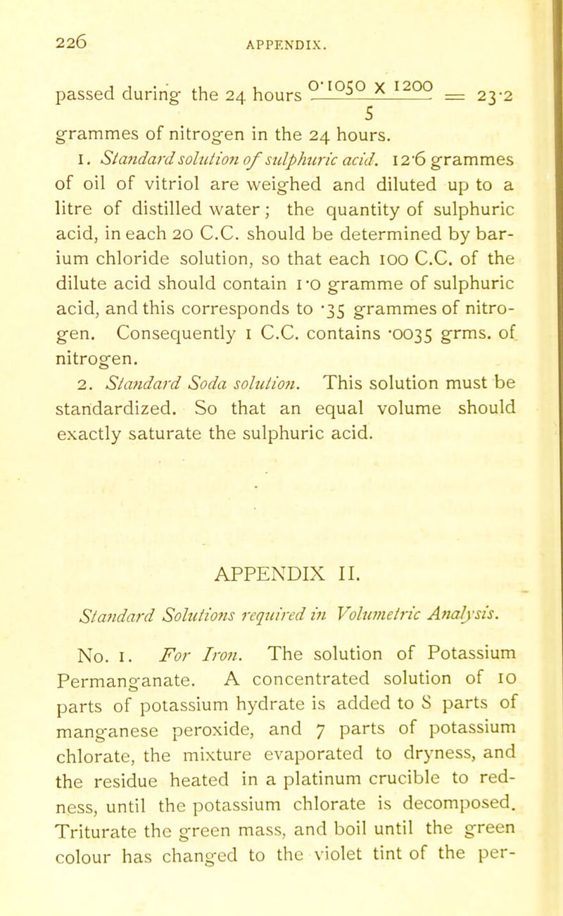 passed during the 24 hours ^ '^■^'^ ^ 1200 _ ^^.^ grammes of nitrog-en in the 24 hours. 1. Standard soliiiio7i of sulphuric acid. I2'6 grammes of oil of vitriol are weighed and diluted up to a litre of distilled water; the quantity of sulphuric acid, in each 20 C.C. should be determined by bar- ium chloride solution, so that each 100 C.C. of the dilute acid should contain I'O gramme of sulphuric acid, and this corresponds to 35 grammes of nitro- gen. Consequently i C.C. contains '0035 grms. of nitrogen. 2. Statidard Soda solution. This solution must be standardized. So that an equal volume should exactly saturate the sulphuric acid. APPENDIX II. Standard Solutiojis 7-eqtiired in Volumetric Analysis. No. I. For Iron. The solution of Potassium Permanganate. A concentrated solution of 10 parts of potassium hydrate is added to S parts of manganese peroxide, and 7 parts of potassium chlorate, the mixture evaporated to dryness, and the residue heated in a platinum crucible to red- ness, until the potassium chlorate is decomposed. Triturate the green mass, and boil until the green colour has changed to the violet tint of the per-