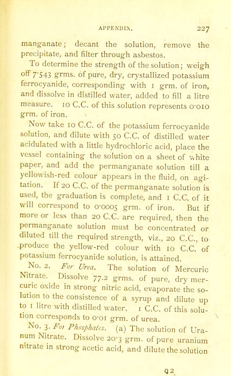 manganate; decant the solution, remove the precipitate, and filter throug-h asbestos. To determine the strength of the solution; weigh off 7'543 grms. of pure, dry, crystallized potassium ferrocyanide, corresponding- with i grm. of iron, and dissolve in distilled water, added to fill a litre measure. 10 C.C. of this solution represents o-oio grm. of iron. Now take 10 C.C. of the potassium ferrocyanide solution, and dilute with 50 C.C. of distilled water acidulated with a little hydrochloric acid, place the vessel containing the solution on a sheet of white paper, and add the permanganate solution till a yellowish-red colour appears in the fluid, on agi- tation. If 20 C.C. of the permanganate solution is used, the graduation is complete, and i C.C. of it will correspond to 0-0005 grm. of iron. But if more or less than 20 C.C. are required, then the permanganate solution must be concentrated or diluted till the required strength, viz., 20 C.C, to produce the yellow-red colour with 10 C.C. of potassium ferrocyanide solution, is attained. No. 2. For Urea. The solution of Mercuric Nitrate. Dissolve 77.2 grms. of pure, dry mer- curic oxide in strong nitric acid, evaporate the so- lution to the consistence of a syrup and dilute up to I litre with distilled water. i C.C. of this solu- tion corresponds to o-oi grm. of urea. No. 3. Fo, Phosphates, (a) The solution of Ura- num Nitrate. Dissolve 20-3 grm. of pure uranium nitrate in strong acetic acid, and dilute the solution Q2