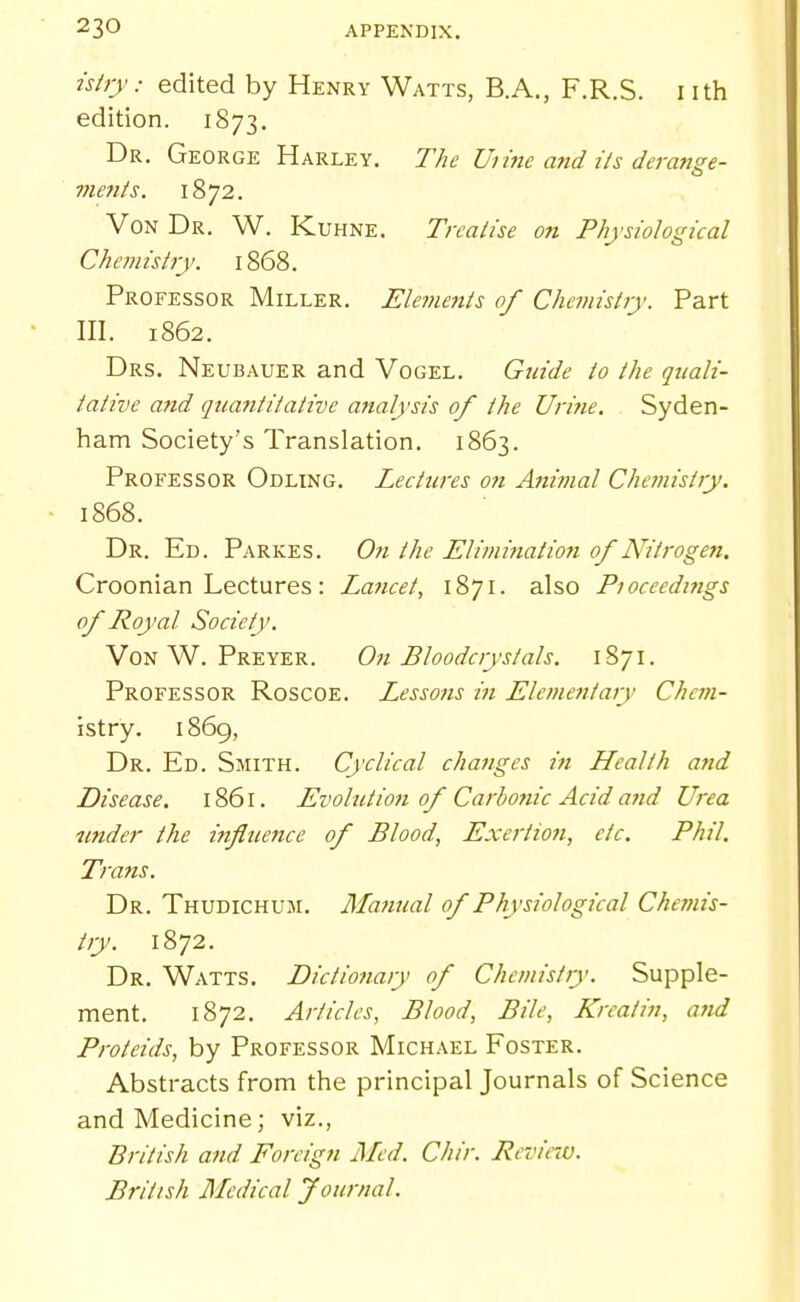 ishy: edited by Henry Watts, B.A., F.R.S. nth edition. 1873, Dr. George Harley. The Urine atid ils derange- vients. 1872. Von Dr. W. Kuhne. Treatise on Physiological Chemistjy. 1868. Professor Miller. Elements of Chemistry. Part III. 1862. Drs. Neubauer and Vogel. Guide to the quali- tative and quantitative aiialysis of the Urine. Syden- ham Society's Translation. 1863. Professor Odling. Lectures on Animal Chemistry. 1868. Dr. Ed. Parkes. On the Eliminatio7i of Nitrogen. Croonian Lectures: Laiicet, also Pioceedmgs of Royal Society. Von W. Preyer. On Bloodcrystals. 1S71. Professor Roscoe. Lessons in Elementary Chem- istry. 1869, Dr. Ed. Smith. Cyclical changes in Health and Disease, 1861. Evolution of Carbonic Acid and Urea under the influence of Blood, Exertion, etc. Phil. Trans. Dr. Thudichum. Manual of Physiological Chemis- try. 1872. Dr. Watts. Dictionary of Chemistiy. Supple- ment. 1872. Articles, Blood, Bile, Krcatin, and Proteids, by Professor Michael Foster. Abstracts from the principal Journals of Science and Medicine; viz., British and Foreign Med. Chir. Reviro). British Medical Journal.