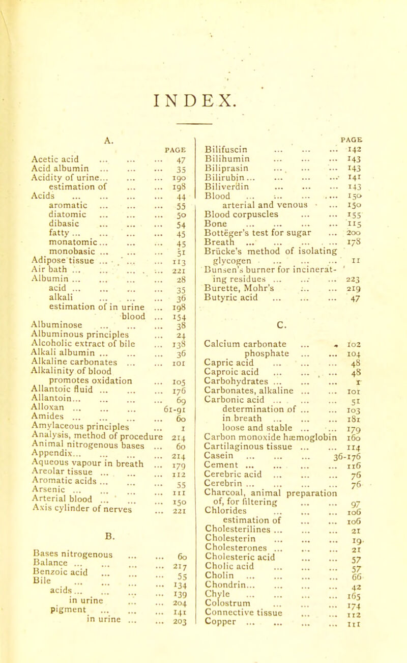 INDEX. Acetic acid Acid albumin Acidity of urine estimation of Acids aromatic diatomic dibasic fatty monatomic monobasic Adipose tissue Air bath ' ... . Albumin ' ... acid alkali estimation of in urine ... blood ... Albuminose Albuminous principles Alcoholic extract of bile Alkali albumin Alkaline carbonates Alkalinity of blood promotes oxidation Allantoic fluid AUantoin Alloxan ... Amides Amylaceous principles Analysis, method of procedure Animal nitrogenous bases ... Appendix Aqueous vapour in breath ... Areolar tissue [ Aromatic acids Arsenic ... ... ... Arterial blood ... ... Axis cylinder of nerves B. Bases nitrogenous Balance Benzoic acid Bile acids in urine pigment in urine PAGE 47 35 I go 198 4+ 55 50 54 45 45 51 113 221 28 35 36 198 154 38 24 138 36 lOI 105 176 69 61-91 60 I 214 60 214 179 112 55 III 150 221 60 217 55 134 139 204 141 203 Bilifuscin Bilihumin Hiliprasin Bilirubin Biliverdin Blood arterial and venous • Blood corpuscles Bone Botteger's test for sugar Breath Briicke's method of isolating glycogen Bun^en's burner for incinerat ing residues ... Burette, Mohr's ;.. Butyric acid PAGE 142 143 143 141 143 150. 150 155 5 200 17S ir 223 219 47 C. Calcium carbonate phosphate Capric acid Caproic acid Carbohydrates Carbonates, alkaline ... Carbonic acid ... determination of ... in breath loose and stable ... Carbon monoxide ha;moglobi Cartilaginous tissue ... Casein Cement Cerebric acid Cerebrin Charcoal, animal preparati of, for filtering Chlorides estimation of Cholesterilines Cholesterin Cholesterones ... Cholesteric acid Cholic acid Cholin Chondrin Chyle Colostrum Connective tissue Copper 102 104 48 48 r loi 51 103 181 179 i5o 114 36-176 116 75 76 9 106 io6 21 19. 21 57 57 65 42 i65 174 112 III