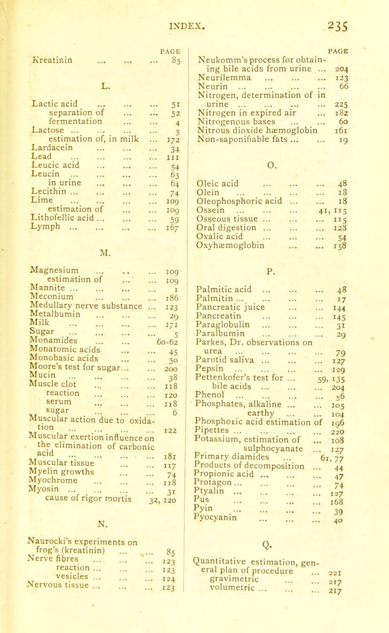 PAGE Kreatinin 85 L. Lactic acid 51 separation of 52 fermentation ... ... 4 Lactose ... ... ... ... 5 estimation of, in milk ... 172 Lardacein 34 Lead iii Leucic acid 54 Leucin 63 in urine ... ... ... 64 Lecithin 74 Lime 109 estimation of 109 Lithofellic acid jg Lymph 167 M. PAGE Neukomm's process for obtain- ing bile acids from urine ... 204 Neurilemma 123 Neurin 66 Nitrogen, determination of in urine 225 Nitrogen in expired air ... 182 Nitrogenous bases 60 Nitrous dioxide heemoglobin 161 Non-saponifiable fats... ... 19 O. Oleic acid 48 Olein 18 Oleophosphoric acid 18 Ossein 41, 115 Osseous tissue ... ... ... 115 Oral digestion 128 Oxalic acid 54 Oxyhemoglobin 158 Magnesium estimation of Mannite Meconium Medullary nerve substance ... Metalbumin Milk Sugar Monamides Monatomic acids Monobasic acids Moore's test for sugar Mucin Muscle clot , reaction serum sugar Muscular action due to oxida- tion Muscular exertion influence ori the elimination of carbonic acid Muscular tissue ... Myelin growths ... Myochrome Myosin ][] cause of rigor mortis N. Naurocki's experiments on frog's (kreatinin) Nerve fibres reaction vesicles Nervous tissue 109 P. 109 I I Palmitic acid 186 I Palmitin 123 Pancreatic juice 29 Pancreatin 171 ' Paraglobulin 5 ! Paralbumin 60-62 Parkes, Dr. observations on 45 I urea 50 I Parotid saliva 200 Pepsin 38 Pettenkofer's test for ... 118 bile acids 120 Phenol 118 Phosphates, alkaline ... 6 earthy Phosphoric acid estimation 122 Pipettes Potassium, estimation of j sulphocyanate ■ . i8r I Primary diamides .. 117 Products of decomposition 74 Propionic acid .. n8 Protagon 31 Ptyalin 32, 120 ' Pus Pyin Pyocyanin ... 48 ... 17 ... 144 •■• 145 ... 31 ... 29 • 79 ,.. 127 ... 129 59. 135 ... 204 ... i6 .. 105 104 196 ,. 220 .. 108 . 127 61, 77 • 44 • 47 • 74 • 127 . 168 • 39 . 40 of ^5 ^ . 123 I Quantitative estimation, gen- 123 cral plan of procedure 124 gravimetric ] 123 volumetric \'_ 221 217 217