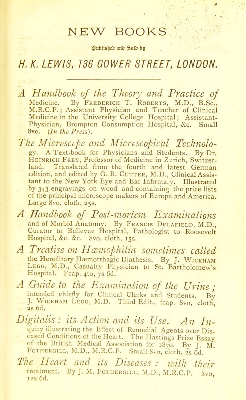 NEW BOOKS *, H. K. LEWIS, 136 GOWER STREET, LONDON. A Handbook of the Theory and Practice of Medicine. By Frederick T. Roberts, M.D., B.Sc, M.R.C.P.; Assistant Physician and Teacher of Clinical Medicine in the University College Hospital; Assistant- Physician, Brompton Consumption Hospital, &c. Small 8vo. {In the Press). The Microscope and Microscopical Technolo- gy. A Text-book for Physicians and Students. By Dr. Heinrich Frey, Professor of Medicine in Zurich, Switzer- land. Translated from the fourth and latest German edition, and edited by G. R. Cutter, M.D., Clinical Assis- tant to the New York Eye and Ear Infirma:y. Illustrated by 343 engravings on wood and containing the price lists of the principal microscope makers of Europe and America. Large 8vo, cloth, 25s. A Handbook of Post-mortem Examinations and of Morbid Anatomy. By Francis Delafield, M.D., Curator to Bellevue Hospital, Pathologist to Roosevelt Hospital, &c. &c. Svo, cloth, 15s. A Treatise on HcBmophilia sometimes called the Hereditary Hasmorrhagic Diathesis. By J. Wickham Legg, M.D., Casualty Physician to St. Bartholomew's Hospital. Fcap. 4to, 7s 6d. A Guide to the Examination of the Urine ; intended chiefly for Clinical Clerks and Students. By J. Wickham Lego, M.D. Third Edit., fcap. Svo, cloth, 3s 6d. Digitalis: its Action and its Use. An In- quiry illustrating the Effect of Remedial Agents over Dis- eased Conditions of the Heart. The Hastings Prize Essay of the British Medical Association for 1870. By T M Fothergill, M.D., M.R.C.P. Small Svo, cloth, as 6d. The Heart and its Diseases : loitli their treatment. By J. M. Fothergill, M.D., M.R.C.P. Svo 12s 6d. '