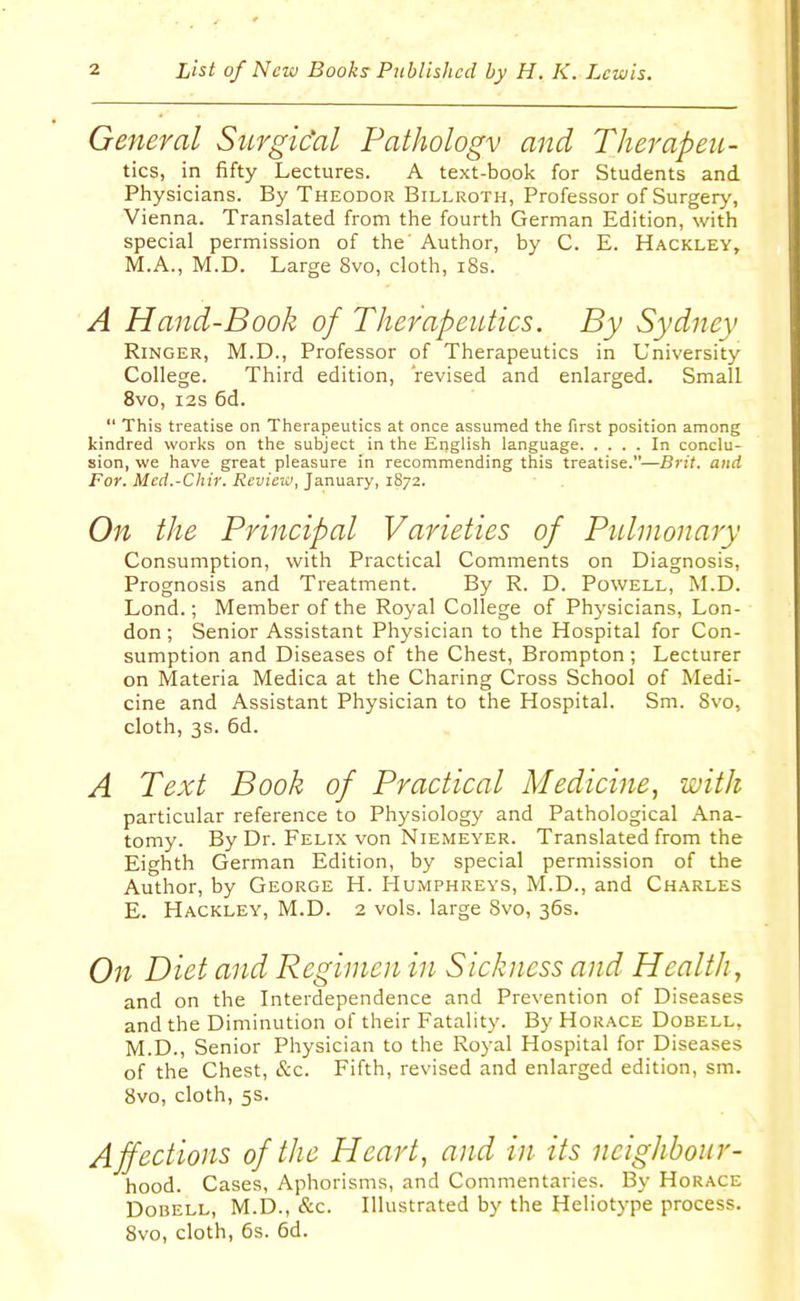 General Surgic'al Pathologv and Therapeu- tics, in fifty Lectures. A text-book for Students and Physicians. By Theodor Billroth, Professor of Surgery, Vienna. Translated from the fourth German Edition, with special permission of the' Author, by C. E. Hackley, M.A., M.D. Large 8vo, cloth, iSs. A Hand-Book of Therapeutics. By Sydney Ringer, M.D., Professor of Therapeutics in University College. Third edition, 'revised and enlarged. Small 8vo, I2S 6d.  This treatise on Therapeutics at once assumed the first position among kindred worlis on the subject in the English language In conclu- sion, we have great pleasure in recommending this treatise.—Brit, and For. Med.-Chir. Review, January, 1S72. On the Principal Varieties of Pulmonary Consumption, with Practical Comments on Diagnosis, Prognosis and Treatment. By R. D. Powell, ^LD. Lond.; Member of the Royal College of Physicians, Lon- don ; Senior Assistant Physician to the Hospital for Con- sumption and Diseases of the Chest, Brompton; Lecturer on Materia Medica at the Charing Cross School of Medi- cine and Assistant Physician to the Hospital. Sm. 8vo, cloth, 3s. 6d. A Text Book of Practical Medicine, with particular reference to Physiology and Pathological Ana- tomy. By Dr. Felix von Niemeyer. Translated from the Eighth German Edition, by special permission of the Author, by George H. Humphreys, M.D., and Charles E. Hackley, M.D. 2 vols, large Svo, 36s. On Diet and Regimen in Sickness and Health, and on the Interdependence and Prevention of Diseases and the Diminution of their Fatality. By Horace Dobell, M.D., Senior Physician to the Royal Hospital for Diseases of the Chest, &c. Fifth, revised and enlarged edition, sm. Svo, cloth, 5s. Affections of the Heart, and in its neighbour- hood. Cases, Aphorisms, and Commentaries. By Horace DoDELL, M.D., &c. Illustrated by the Heliotype process. Svo, cloth, 6s. 6d.