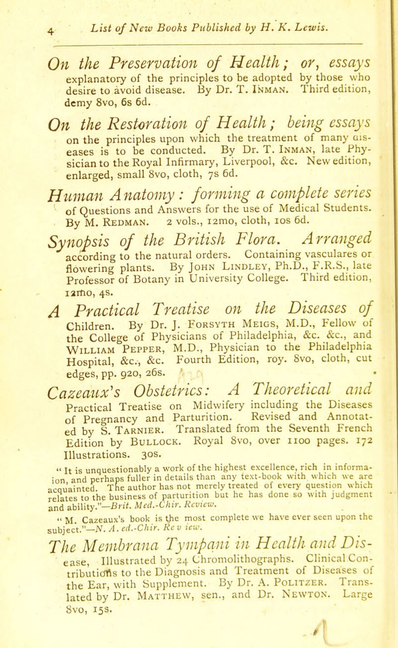 On the Preservation of Health; or, essays explanatory of the principles to be adopted by those who desire to avoid disease. By Dr. T. Inman. Third edition, demy 8vo, 6s 6d. On the Restoration of Health; being essays on the principles upon which the treatment of many ais- eases is to be conducted. By Dr. T. Inman, late Phy- sician to the Royal Infirmary, Liverpool, &c. New edition, enlarged, small 8vo, cloth, 7s 6d. Human Anatomy: forming a complete series of Questions and Answers for the use of Medical Students. By M. Redman. 2 vols., i2mo, cloth, los 6d. Synopsis of the British Flora. Arranged according to the natural orders. Containing vasculares or flowering plants. By John Lindley, Ph.D., F.R.S., late Professor of Botany in University College. Third edition, lamo, 4s. A Practical Treatise on the Diseases of Children. By Dr. J. p-ORSYTH Meigs, M.D., Fellow of the College of Physicians of Philadelphia, &c. &c., and William Pepper, M.D., Physician to the Philadelphia Hospital, &c., &c. Fourth Edition, roy. Svo, cloth, cut edges, pp. 920, 26s. '. Cazeaux's Obstetrics: A Theoretical and Practical Treatise on Midwifery including the Diseases of Precnancy and Parturition. Revised and Annotat- ed by S. Tarnier. Translated from the Seventh French Edition by Bullock. Royal Svo, over iioo pages. 172 Illustrations. 30s.  It is unquestionably a work of the highest excellence, rich in informa- ion and perhaps fuller in details than any text-book with which we are acau'ainted The author has not merely treated of every question which relates to the business of parturition but he has done so with judgment and ability.—Mcd.-Chir. Review.  M. Cazeaux's book is t)ie most complete we have ever seen upon the subject.—N. A. cd.-Chir. Rev iew. The Membrana Tympani in Health and Dis- ease, Illustrated by 24 Chromolithographs. Clinical Con- tributidfls to the Diagnosis and Treatment of Diseases of the Ear, with Supplement. By Dr. A. Politzer. Trans- lated by Dr. Matthew, sen., and Dr. Newton. Large Svo, 15s.