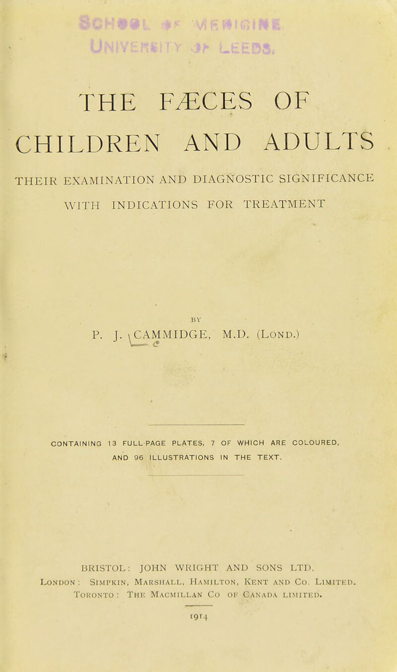 THE F^CES OF CHILDREN AND ADULTS THEIR EXAMINATION AND DIAGNOSTIC SIGNIFICANCE WITH INDICATIONS FOR TREATMENT BV P. ]. \CAMMIDGE, M.D. (LoND.) CONTAINING 13 FULL PAGE PLATES, 7 OF WHICH ARE COLOURED, AND 96 ILLUSTRATIONS IN THE TEXT. BRISTOL; JOHN WRIGHT AND SONS LTD. London : Simpkin, Mausiiall, Hamilton, Kent and Co. Limited. Toronto: Thk Macmillan Co of Canada limited. t9T4