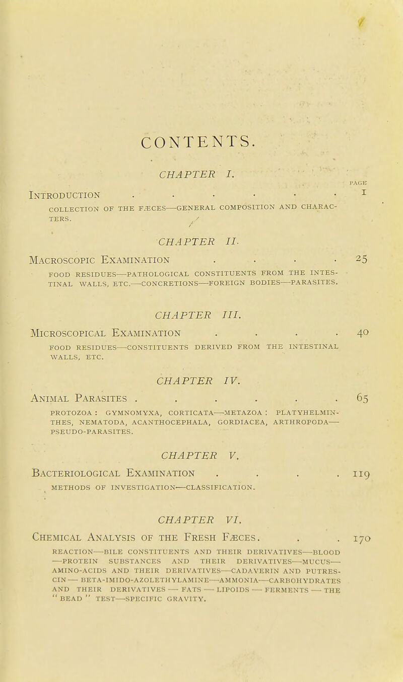 CONTENTS. CHAPTER I. Introduction i COLLECTION OF THE F.^CES GENERAL COMPOSITION AND CHARAC- TERS. ^/ CHAPTER II- Macroscopic Examination . . • -25 FOOD RESIDUES PATHOLOGICAL CONSTITUENTS FROM THE INTES- TINAL WALLS, ETC. -CONCRETIONS FOREIGN BODIES PARASITES. CHAPTER III. Microscopical Examination . . . .40 FOOD RESIDUES CONSTITUENTS DERIVED FROM THE INTESTINAL WALLS, ETC. CHAPTER IV. Animal Parasites . . . . . -65 PROTOZOA : GYMNOMYXA, CORTICATA METAZOA : PLATYHELMIi-f- THES, NEMATODA, ACANTHOCEPHALA, GORDIACEA, ARTHROPODA PSEUDO-PARASITES. CHAPTER V. Bacteriological Examination . . . .119 METHODS OF INVESTIGATION CLASSIFICATION. CHAPTER VI. Chemical Analysis of the Fresh Faeces. . .170 REACTION BILE CONSTITUENTS AND THEIR DERIVATIVES BLOOD •—PROTEIN SUBSTANCES AND THEIR DERIVATIVES MUCUS AMINO-ACIDS AND THEIR DERIVATIVES—^CADAVERIN AND PUTRES- CIN— BETA-IMIDO-AZOLETHYLAMINE—-AMMONIA CARBOHYDRATES AND THEIR DERIVATIVES FATS—-LIPOIDS FERMENTS THE  BEAD  TEST—SPECIFIC GRAVITY.