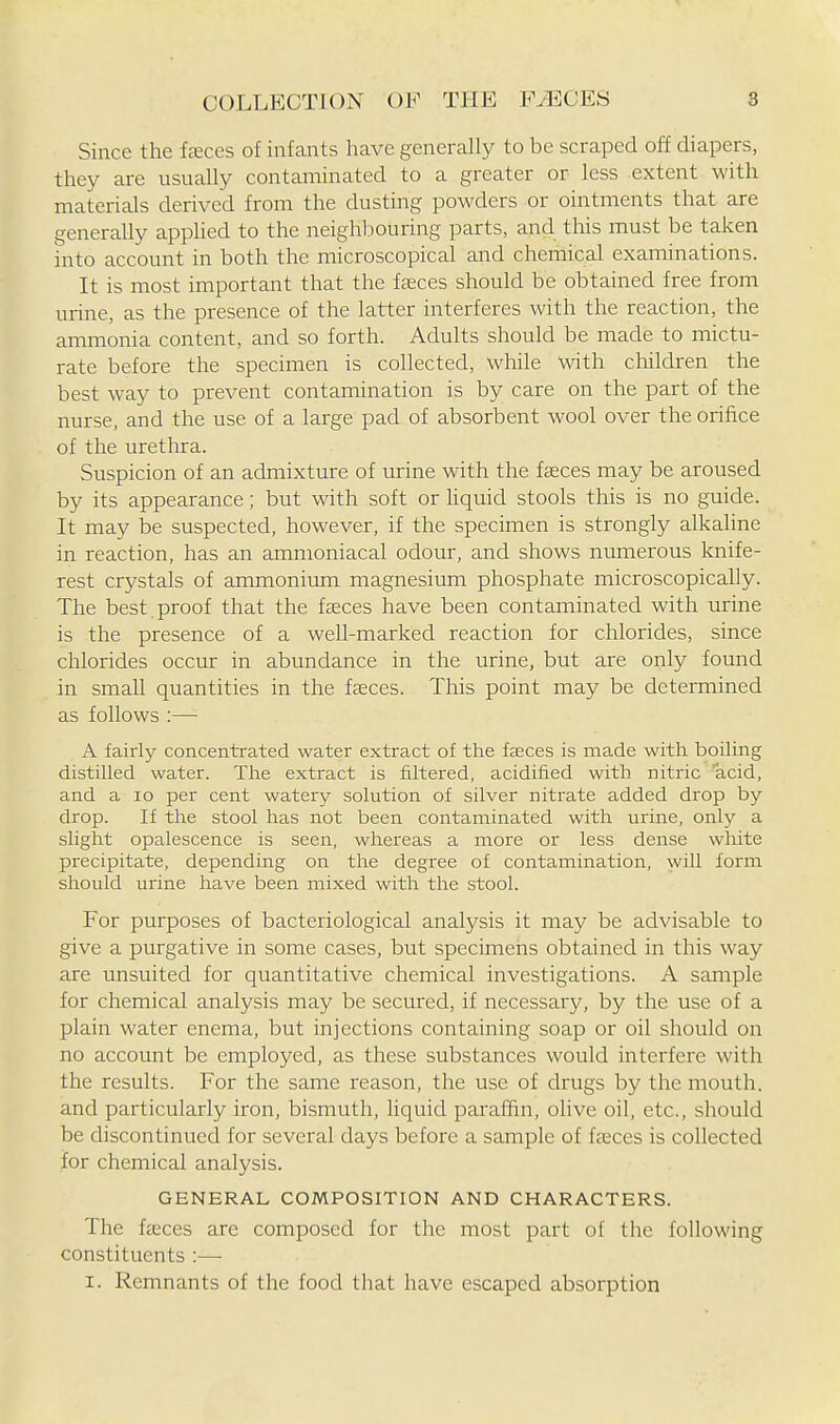 Since the feces of infants have generally to be scraped off diapers, they are usually contaminated to a greater or less extent with materials derived from the dusting powders or ointments that are generally applied to the neighl:)ouring parts, and this must be taken into account in both the microscopical and chemical examinations. It is most important that the freces should be obtained free from urine, as the presence of the latter interferes with the reaction, the ammonia content, and so forth. Adults should be made to mictu- rate before the specimen is collected, while with cliildren the best way to prevent contamination is by care on the part of the nurse, and the use of a large pad of absorbent wool over the orifice of the urethra. Suspicion of an admixture of urine with the faeces may be aroused by its appearance; but with soft or hquid stools this is no guide. It may be suspected, however, if the specimen is strongly alkaline in reaction, has an ammoniacal odour, and shows numerous knife- rest crystals of ammonium magnesium phosphate microscopically. The best, proof that the fceces have been contaminated with urine is the presence of a well-marked reaction for chlorides, since chlorides occur in abundance in the urine, but are only found in small quantities in the fasces. This point may be determined as follows :— A fairly concentrated water extract of the faeces is made with boiling distilled water. The extract is filtered, acidified with nitric acid, and a lo per cent watery solution of silver nitrate added drop by drop. If the stool has not been contaminated with urine, only a slight opalescence is seen, whereas a more or less dense white precipitate, depending on the degree of contamination, will form should urine have been mixed with the stool. For purposes of bacteriological analysis it may be advisable to give a purgative in some cases, but specimens obtained in this way are unsuited for quantitative chemical investigations. A sample for chemical analysis may be secured, if necessary, by the use of a plain water enema, but injections containing soap or oil should on no account be employed, as these substances would interfere with the results. For the same reason, the use of drugs by the mouth, and particularly iron, bismuth, liquid paraffin, olive oil, etc., should be discontinued for several days before a sample of fceces is collected for chemical analysis. GENERAL COMPOSITION AND CHARACTERS. The faeces are composed for the most part of the following constituents :— I. Remnants of the food that have escaped absorption