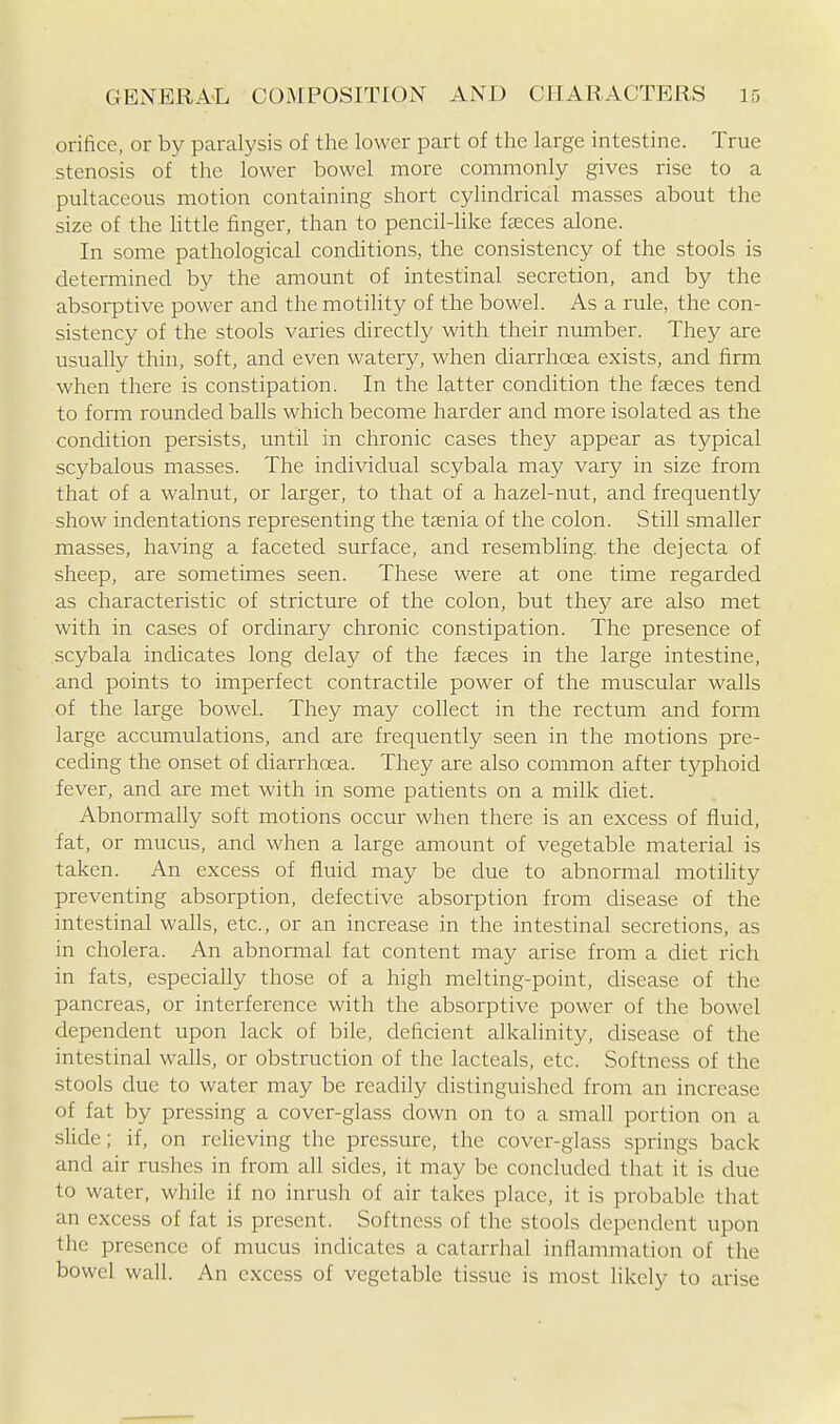 orifice, or by paralysis of the lower part of the large intestine. True stenosis of the lower bowel more commonly gives rise to a pultaceous motion containing short cylindrical masses about the size of the little finger, than to pencil-hke faeces alone. In some pathological conditions, the consistency of the stools is determined by the amount of intestinal secretion, and by the absorptive power and the motility of the bowel. As a rule, the con- sistency of the stools varies directly with their number. They are usually thin, soft, and even watery, when diarrhoea exists, and firm when there is constipation. In the latter condition the fseces tend to forni rounded balls which become harder and more isolated as the condition persists, until in chronic cases they appear as typical scybalous masses. The individual scybala may vary in size from that of a walnut, or larger, to that of a hazel-nut, and frequently show indentations representing the tcenia of the colon. Still smaller masses, having a faceted surface, and resembling, the dejecta of sheep, are sometimes seen. These were at one time regarded as characteristic of stricture of the colon, but they are also met with in cases of ordinary chronic constipation. The presence of scybala indicates long delay of the faeces in the large intestine, and points to imperfect contractile power of the muscular walls of the large bowel. They may collect in the rectum and fomi large accumulations, and are frequently seen in the motions pre- ceding the onset of diarrhoea. They are also common after typhoid fever, and are met with in some patients on a milk diet. Abnormally soft motions occur when there is an excess of fluid, fat, or mucus, and when a large amount of vegetable material is taken. An excess of fluid may be due to abnormal motiHty preventing absorption, defective absorption from disease of the intestinal walls, etc., or an increase in the intestinal secretions, as in cholera. An abnormal fat content may arise from a diet rich in fats, especially those of a high melting-point, disease of the pancreas, or interference with the absorptive power of the bowel dependent upon lack of bile, deficient alkalinity, disease of the intestinal walls, or obstruction of the lacteals, etc. Softness of the stools due to water may be readily distinguished from an increase of fat by pressing a cover-glass clown on to a small portion on a slide; if, on relieving the pressure, the cover-glass springs back and air rushes in from all sides, it may be concluded that it is due to water, while if no inrush of air takes place, it is probable that an excess of fat is present. Softness of the stools dependent upon the presence of mucus indicates a catarrhal inflammation of the bowel wall. An excess of vegetable tissue is most likely to arise