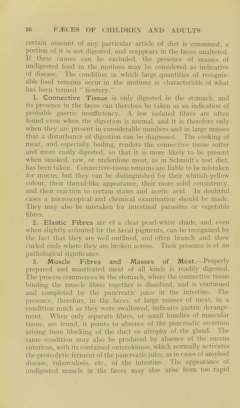 certain amount of any particular article of diet is consumed, a portion of it is not digested, and reappears in the fcEces unaltered. If these causes can be excluded, the presence of masses of undigested food in the motions may be considered as indicative of disease. The condition in which large quantities of recogniz- able food remains occur in the motions is characteristic of what has been termed  lientery. 1. Connective Tissue is only digested in the stomach, and its presence in the fasces can therefore be taken as an indication of probable gastric insufficiency. A few isolated fibres are often found even when the digestion is normal, and it is therefore only when they are present in considerable numbers and in large masses that a disturbance of digestion can be diagnosed. The cooking of meat, and especially boihng, renders the connective tissue softer and more easily digested, so that it is more likely to be present when smoked, raw, or underdone meat, as in Schmidt's test diet, has been taken. Connective-tissue remains are liable to be mistaken for mucus, but they can be distinguished by their whitish-yellow colour, their thread-like appearance, their more solid consistency, and their reaction to certain stains and acetic acid. Tn doubtful cases a microscopical and chemical examination should be made. They may also be mistaken for intestinal parasites or vegetable fibres. 2. Elastic Fibres are of a clear pearl-white shade, and, even when slightly coloured by the f^cal pigments, can be recognized b}'' the fact that they are well outlined, and often branch and show- curled ends where they are broken across. Their presence is of no pathological significance. 3. Muscle Fibres and Masses of Meat.—Properly prepared and masticated meat of all kinds is readily digested. The process commences in the stomach, where the connective tissue binding the muscle fibres together is dissolved, and is continued and completed by the pancreatic juice in the intestine. The presence, therefore, in the fceces, of large masses of meat, in a condition much as they were swallowed, indicates gastric derange- ment. When only separate fibres, or small bundles of muscular tissue, are found, it points to absence of the pancreatic secretion arising from blocking of the duct or atrophy of the gland. The same condition may also be produced by absence of the succus entericus, with its contained enterokinase, which normally activates the proteolytic ferment of the pancreatic juice, as in cases of amyloid disease, tuberculosis, etc., of the intestine. The appearance of undigested muscle in the fjEces may also arise from too rapid