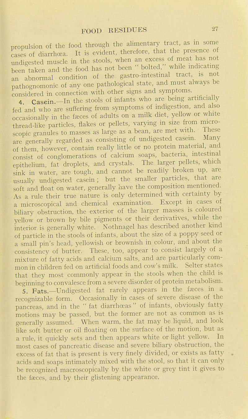 propulsion of the food through the ahmentary tract, as in some cases of diarrhoea. It is evident, therefore, that the presence o undigested muscle in the stools, when an excess of meat has not been taken and the food has not been  bolted, while mdicatmg an abnomaal condition of the gastro-intestinal tract is not pathognomonic of any one pathological state, and must always be considered in connection with other signs and symptoms. 4 Casein —In the stools of infants who are being artificially fed'and who are suffering from symptoms of indigestion, and also occasionally in the faeces of adults on a milk diet, yellow or white thread-Uke particles, flakes or pellets, varying m size from micro- scopic granules to masses as large as a bean, are met with. These are generally regarded as consisting of undigested casein. Many of them, however, contain really little or no protein material, and consist of conglomerations of calcium soaps, bacteria, intestinal epithelium, fat droplets, and crystals. The larger pellets, which sink in water, are tough, and cannot be readily broken up, are usually undigested casein; but the smaller particles, that are soft and float on water, generaUy have the composition mentioned. As a rule their true nature is only determined with certainty by a microscopical and chemical examination. Except in cases of biUary obstruction, the exterior of the larger masses is coloured yeUow or brown by bile pigments or their derivatives, while the interior is generally white. Nothnagel has described another kind of particle in the stools of infants, about the size of a poppy seed or a small pin's head, yellowish or brownish in colour, and about the consistency of butter. These, too, appear to consist largely of a mixture of fatty acids and calcium salts, and are particularly com- mon in children fed on artificial foods and cow's milk. Selter states that they most commonly appear in the stools when the child is beginning to convalesce from a severe disorder of protein metabolism. 5. Fats.—Undigested fat rarely appears in the fasces in a recognizable form. Occasionally in cases of severe disease of the pancreas, and in the  fat diarrhoeas  of infants, obviously fatty motions may be passed, but the former are not as common as is generally assumed. When warm, the fat may be liquid, and look hke soft butter or oil floating on the surface of the motion, but as a rule, it quickly sets and then appears white or light yellow. In most cases of pancreatic disease and severe biliary obstruction, the excess of fat that is present is very finely divided, or exists as fatty acids and soaps intimately mixed with the stool, so that it can only be recognized macroscopicaUy by the white or grey tint it gives to the fasces, and by their glistening appearance.