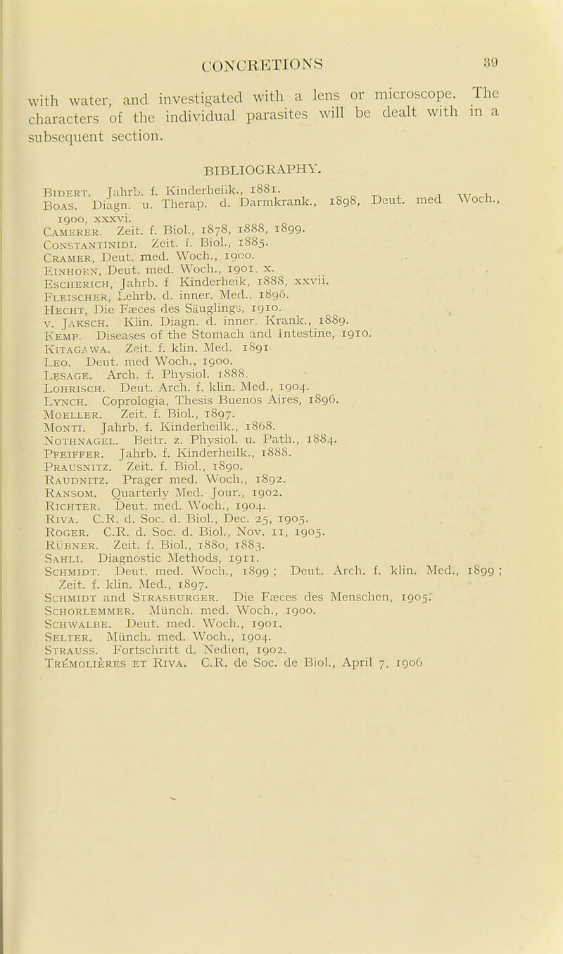 with water, and investigated with a lens or microscope. The characters of the individual parasites will be dealt with in a subsequent section. BIBLIOGRAPHY. BiDERT. Jiihi-b. f. Kinderheiik., 1881. o o -r^ 1 Boas. Diagn. u. Tlierap. d. Darmkrank., i8g8, Deut. med Woch., 1900, xxxvi. Camkrer. Zeit. f. Biol.. 1878, 1888, 1899. CoNSTANTiNiDi. Zeit. f. Biol., 1885. Cramer, Deut. med. Woch., 1900. EiNHOKN, Deut. med. Woch., 1901. x. ^ . . EscHERicH, Jahrb. f Kinderheik, 1888, xxvii. Fleischer, Lehrb. d. inner. Med.. 189&. Hecht, Die Faeces des SaugHngs, 1910. V. Jaksch. Klin. Diagn. d. inner. Kranlc, 1889. Kemp. Diseases of the Stomach and Intestine, 1910. Kitagawa. Zeit. f. khn. Med. 1S91 Leo. Deut. med Woch., 1900. Lesage. Arch. f. Physiol. 1888. LoHRiscH. Deut. Arch. f. Idin. Med., 1904. Lynch. Coprologia, Thesis Buenos Aires, 1896. MoELLER. Zeit. f. Biol., 1897. Monti. Jahrb. f. Kinderheiik., 1868. Nothnagel. Beitr. z. Physiol, u. Path., 1884. Pfeiffer. Jahrb. f. Kinderheiik., 1888. Prausnitz. Zeit. f. Biol., iSgo. Raudnitz. Prager med. Woch., 1892. Ransom. Quarterly Med. Jour., 1902. Richter. Deut. med. Woch., 1904. RiVA. C.R. d. Soc. d. Biol., Dec. 25, 1905. Roger. C.R. d. Soc. d. Biol., Nov. 11, 1905. RuBNER. Zeit. f. Biol., 1880, 1883. Sahli. Diagnostic Methods, 1911. Schmidt. Deut. med. Woch., 1899 ; Deut. Arch. f. klin. Med., iSgg ; Zeit. f. khn. Med., 1897. Schmidt and Strasburger. Die Faeces des Menschcn, 1905. Schorlemmer. Miinch. med. Woch., 1900. Schwalbe. Deut. med. Woch., 1901. Selter. Miinch. med. Woch., 1904. Strauss. Fortschritt d. Nedien, 1902. TRiiMOLiERES ET RivA. C.R. de Soc. de Biol, April 7, igo6