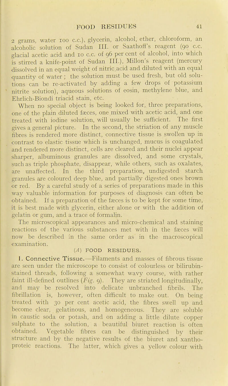 2 grams, water loo c.c), glycerin, alcohol, ether, chloroform, an alcoholic' solution of Sudan III. or Saathoff's reagent (90 c.c. glacial acetic acid and 10 c.c. of 96 per cent of alcohol, into which is stirred a knife-point of Sudan III.), Millon's reagent (mercury dissolved in an equal weight of nitric.acid and diluted with an equal quantity of water ; the solution must be used fresh, but old solu- tions can be re-activated by adding a few drops of potassium ' nitrite solution), aqueous solutions of eosin, methylene blue, and Ehrlich-Biondi triacid stain, etc. When no special object is being looked for, three preparations, one of the plain diluted fasces, one mixed with acetic acid, and one treated with iodine solution, will usually be sufficient. The first gives a general picture. In the second, the striation of any muscle fibres is rendered more distinct, connective tissue is swollen up in contrast to elastic tissue which is unchanged, mucus is coagulated and rendered more distinct, cells are cleared and their nuclei appear sharper, albuminous granules are dissolved, and some crystals, such as triple phosphate, disappear, while others, such as oxalates, are unaffected. In the third preparation, undigested starch granules are coloured deep blue, and partially digested ones brown or red. By a careful study of a series of preparations made in this way valuable information for purposes of diagnosis can often be obtained. If a preparation of the faeces is to be kept for some time, it is best made with glycerin, either alone or with the addition of gelatin or gum, and a trace of formalin. The microscopical appearances and micro-chemical and staining reactions of the various substances met with in the faeces will now be described in the same order as in the macroscopical examination. (A) FOOD RESIDUES. 1. Connective Tissue.—Filaments and masses of fibrous tissue are seen under the microscope to consist of colourless or bilirubin- stained threads, following a somewhat wavy course, with rather faint ill-defined outhnes {Fig. g). They are striated longitudinally, and may be resolved into delicate unbranched fibrils. The fibrillation is, however, often difficult to make out. On being treated with 30 per cent acetic acid, the fibres swell up and become clear, gelatinous, and homogeneous. The}^ are soluble in caustic soda or potash, and on adding a little dilute copper sulphate to the solution, a beautiful biuret reaction is often obtained. Vegetable fibres can be distinguished by their structure and by the negative results of the Isiuret and xantho- proteic reactions. The latter, which gives a yellow colour with