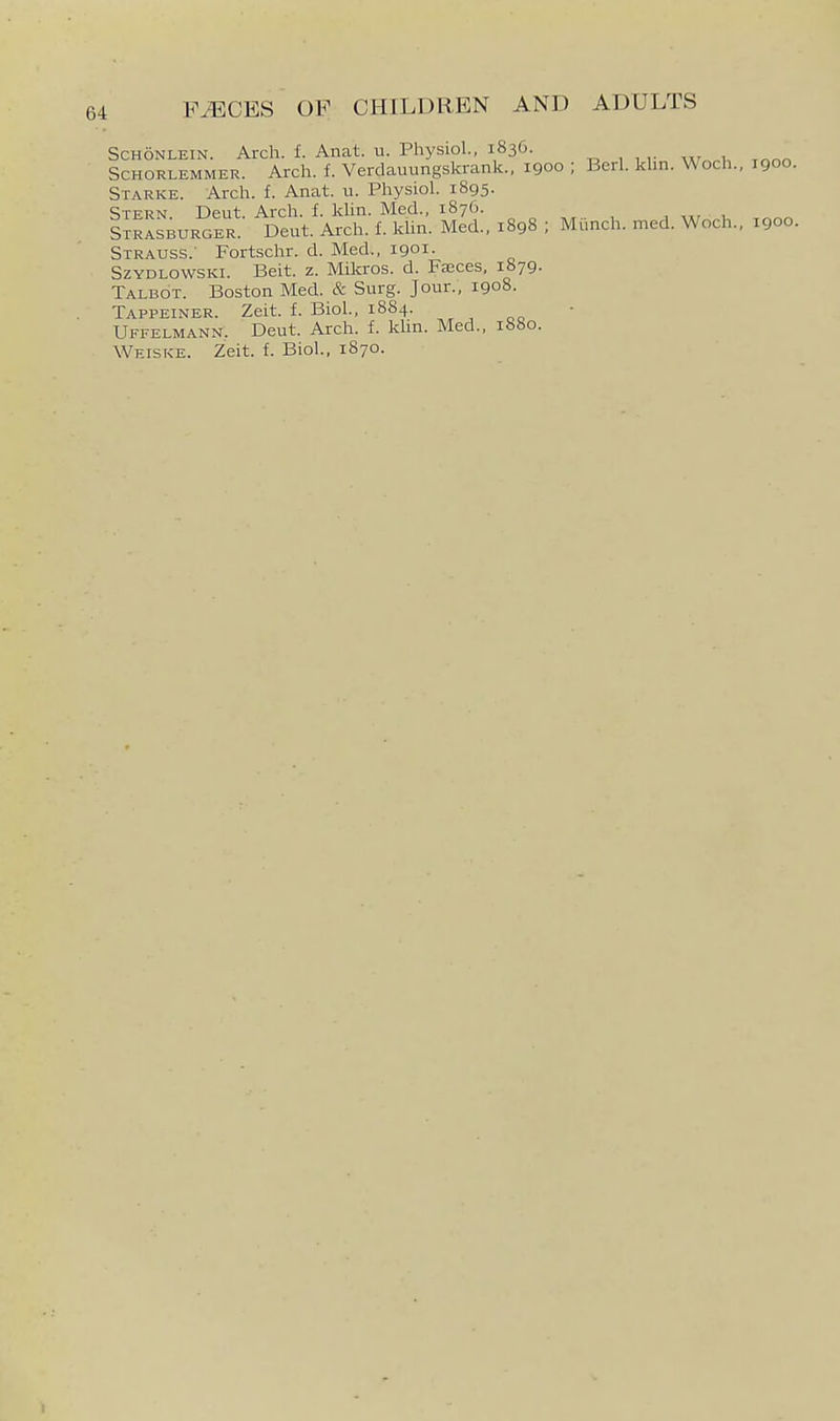 ScHONLEiN. Arch. f. Anat. u. Physiol., 1836. ^ , , ,. , ScHORLEMMER. Arch. f. Verdauungskrank., 1900 ; Berl. khn. Woch., 1900. Starke. Arch. f. Anat. u. Physiol. 1895. Stern Deut. Arch. f. khn. Med., 1876. , , S^rLburger. Deut. Arch. f. khn. Med., 1898 ; Mimch. med. Woch.. 1900. Strauss.- Fortschr. d. Med., 1901. SzYDLOwsKi. Beit. z. Mikros. d. Fasces, i&79. Talbot. Boston Med. & Surg. Jour., 1908. Tappeiner. Zeit. f. Biol., 1884. Uffelmann. Deut. Arch. f. kUn. Med., ibbo. Weiske. Zeit. f. Biol., 1870.