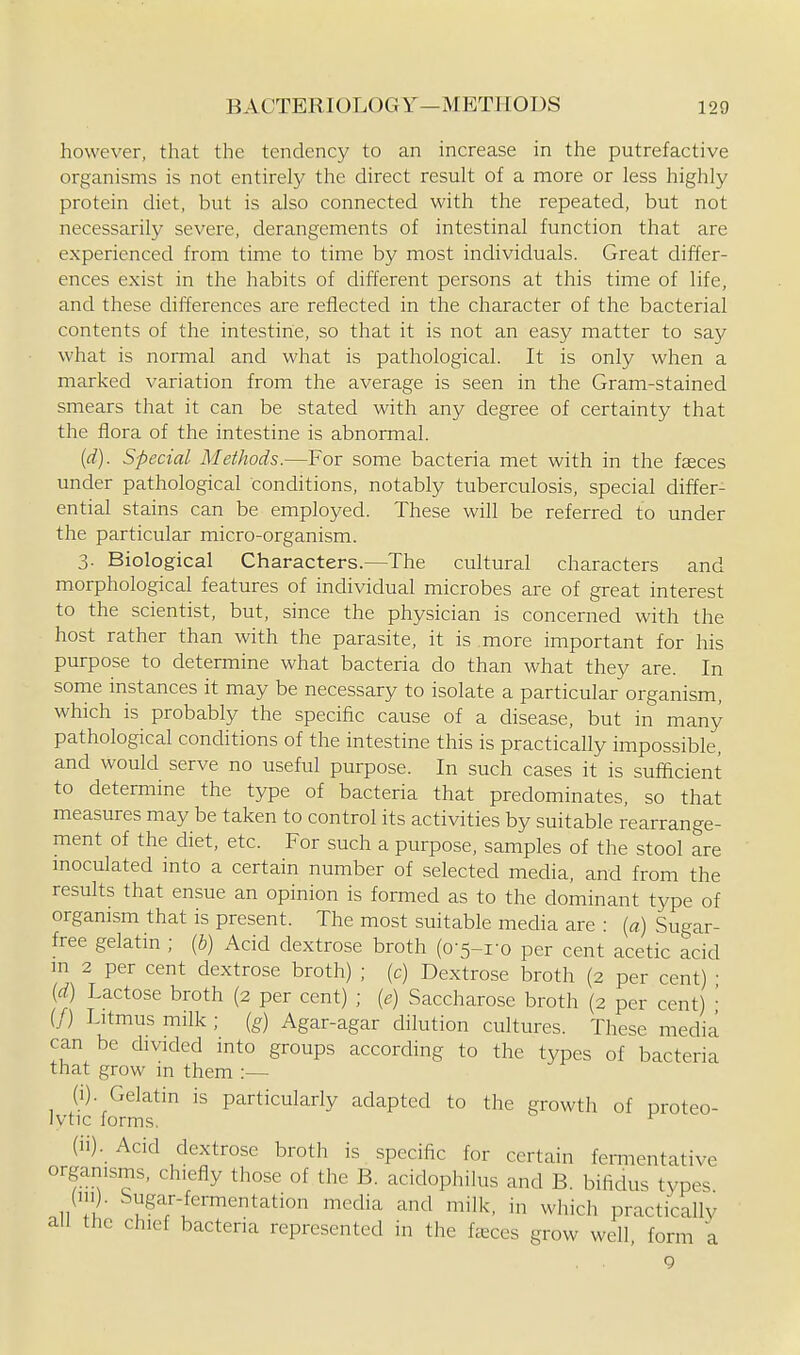 however, that the tendency to an increase in the putrefactive organisms is not entirely the direct result of a more or less highly protein diet, but is also connected with the repeated, but not necessarily severe, derangements of intestinal function that are experienced from time to time by most individuals. Great differ- ences exist in the habits of different persons at this time of life, and these differences are reflected in the character of the bacterial contents of the intestine, so that it is not an easy matter to say what is normal and what is pathological. It is only when a marked variation from the average is seen in the Gram-stained smears that it can be stated with any degree of certainty that the flora of the intestine is abnormal. (d). Special Methods.—For some bacteria met with in the faeces under pathological conditions, notably tuberculosis, special differ- ential stains can be employed. These will be referred to under the particular micro-organism. 3. Biological Characters.—The cultural characters and morphological features of individual microbes are of great interest to the scientist, but, since the physician is concerned with the host rather than with the parasite, it is more important for his purpose to determine what bacteria do than what they are. In some instances it may be necessary to isolate a particular organism, which is probably the specific cause of a disease, but in many pathological conditions of the intestine this is practically impossible, and would serve no useful purpose. In such cases it is sufficient to determine the type of bacteria that predominates, so that measures may be taken to control its activities by suitable rearrange- ment of the diet, etc. For such a purpose, samples of the stool are moculated into a certain number of selected media, and from the results that ensue an opinion is formed as to the dominant type of organism that is present. The most suitable media are : [a) Sugar- free gelatin ; {b) Acid dextrose broth (0-5-1-q per cent acetic acid m 2 per cent dextrose broth) ; (c) Dextrose broth (2 per cent) • {d) Lactose broth (2 per cent) ; {e) Saccharose broth (2 per cent) ' (/) Litmus milk ; [g) Agar-agar dilution cultures. These media can be divided into groups according to the types of bacteria that grow in them :— (i) . Gelatin is particularly adapted to the growth of proteo- lytic forms. (ii) . Acid dextrose broth is specific for certain fermentative organisms, chiefly those of the B. acidophilus and B. bifidus types (1.1). Sugar-fermentation media and milk, in which practically all the chief bacteria represented in the feeces grow well, form a 9