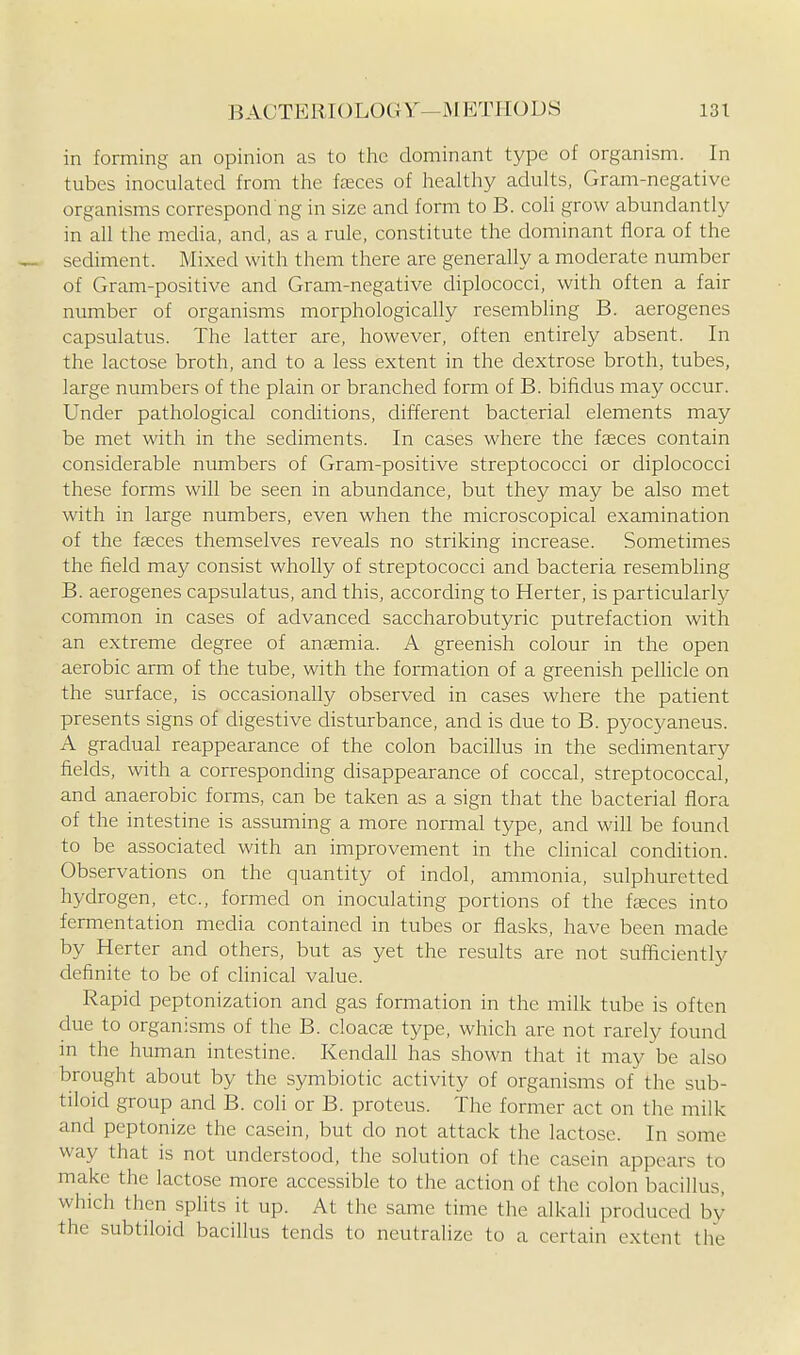 in forming an opinion as to the dominant type of organism. In tubes inoculated from tlie faeces of healthy adults, Gram-negative organisms correspond ng in size and form to B. coli grow abundantly in all the media, and, as a rule, constitute the dominant flora of the sediment. Mixed with them there are generally a moderate number of Gram-positive and Gram-negative diplococci, with often a fair number of organisms morphologically resembling B. aerogenes capsulatus. The latter are, however, often entirely absent. In the lactose broth, and to a less extent in the dextrose broth, tubes, large numbers of the plain or branched form of B. bifidus may occur. Under pathological conditions, different bacterial elements may be met with in the sediments. In cases where the faeces contain considerable numbers of Gram-positive streptococci or diplococci these forms will be seen in abundance, but they may be also met with in large numbers, even when the microscopical examination of the faeces themselves reveals no striking increase. Sometimes the field may consist wholly of streptococci and bacteria resembling B. aerogenes capsulatus, and this, according to Herter, is particularly common in cases of advanced saccharobutyric putrefaction with an extreme degree of anaemia. A greenisla colour in the open aerobic arm of the tube, with the formation of a greenish pellicle on the surface, is occasionally observed in cases where the patient presents signs of digestive disturbance, and is due to B. pyocyaneus. A gradual reappearance of the colon bacillus in the sedimentary fields, with a corresponding disappearance of coccal, streptococcal, and anaerobic forms, can be taken as a sign that the bacterial flora of the intestine is assuming a more normal type, and wifl be found to be associated with an improvement in the clinical condition. Observations on the quantity of indol, ammonia, sulphuretted hydrogen, etc., formed on inoculating portions of the faeces into fermentation media contained in tubes or flasks, have been made by Herter and others, but as yet the results are not sufficiently definite to be of clinical value. Rapid peptonization and gas formation in the milk tube is often due to organisms of the B. doacse type, which are not rarely found in the human intestine. Kendall has shown that it may be also brought about by the symbiotic activity of organisms of the sub- tiloid group and B. coli or B. proteus. The former act on the milk and peptonize the casein, but do not attack the lactose. In some way that is not understood, the solution of the casein appears to make the lactose more accessible to the action of the colon bacillus, which then splits it up. At the same time the alkali produced by the subtiloid bacillus tends to neutralize to a certain extent the