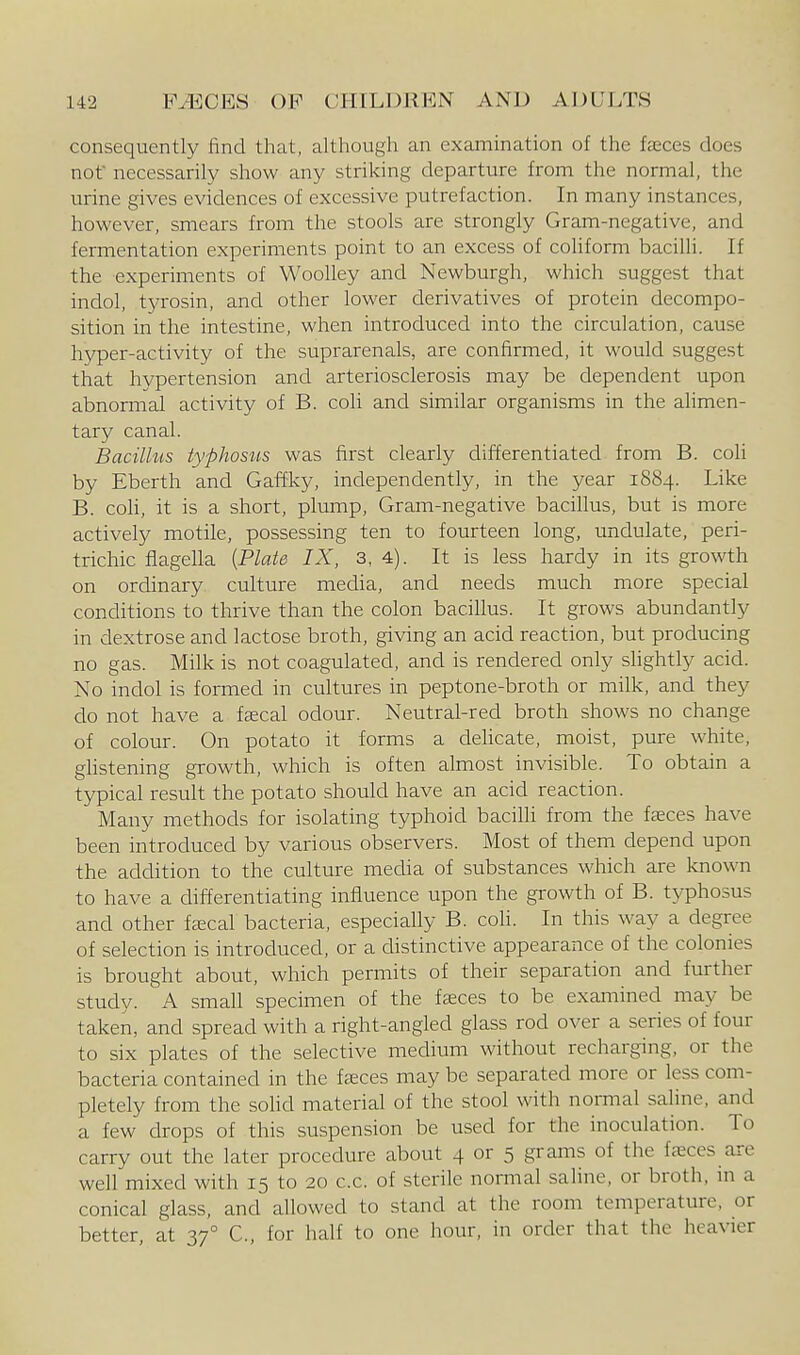 consequently find that, although an examination of the fxces does not necessarily show any striking departure from the normal, the urine gives evidences of excessive putrefaction. In many instances, however, smears from the stools are strongly Gram-negative, and fermentation experiments point to an excess of coliform bacilli. If the experiments of Woolley and Newburgh, which suggest that indol, tyrosin, and other lower derivatives of protein decompo- sition in the intestine, when introduced into the circulation, cause hyper-activity of the suprarenals, are confirmed, it would suggest that hypertension and arteriosclerosis may be dependent upon abnormal activity of B. coli and similar organisms in the alimen- tary canal. Bacillus typhosus was first clearly differentiated from B. coli by Eberth and Gaffky, independently, in the year 1884. Like B. coli, it is a short, plump, Gram-negative bacillus, but is more actively motile, possessing ten to fourteen long, undulate, peri- trichic fiagella [Plate IX, 3, 4). It is less hardy in its growth on ordinary culture media, and needs much more special conditions to thrive than the colon bacillus. It grows abundantly in dextrose and lactose broth, giving an acid reaction, but producing no gas. Milk is not coagulated, and is rendered only slightly acid. No indol is formed in cultures in peptone-broth or milk, and they do not have a fsecal odour. Neutral-red broth shows no change of colour. On potato it forms a dehcate, moist, pure white, glistening growth, which is often almost invisible. To obtain a typical result the potato should have an acid reaction. Many methods for isolating typhoid bacilli from the fteces have been introduced by various observers. Most of them depend upon the addition to the culture media of substances which are known to have a differentiating influence upon the growth of B. typhosus and other faecal bacteria, especially B. coli. In this way a degree of selection is introduced, or a distinctive appearance of the colonies is brought about, which permits of their separation and further studv. A small specimen of the feeces to be examined may be taken, and spread with a right-angled glass rod over a series of four to six plates of the selective medium without recharging, or the bacteria contained in the faeces may be separated more or less com- pletely from the soUd material of the stool with normal saline, and a few drops of this suspension be used for the inoculation. To carry out the later procedure about 4 or 5 grams of the faeces are well mixed with 15 to 20 c.c. of sterile normal saline, or broth, in a conical glass, and allowed to stand at the room temperature, or better, at 37° C, for half to one hour, in order that the heavier