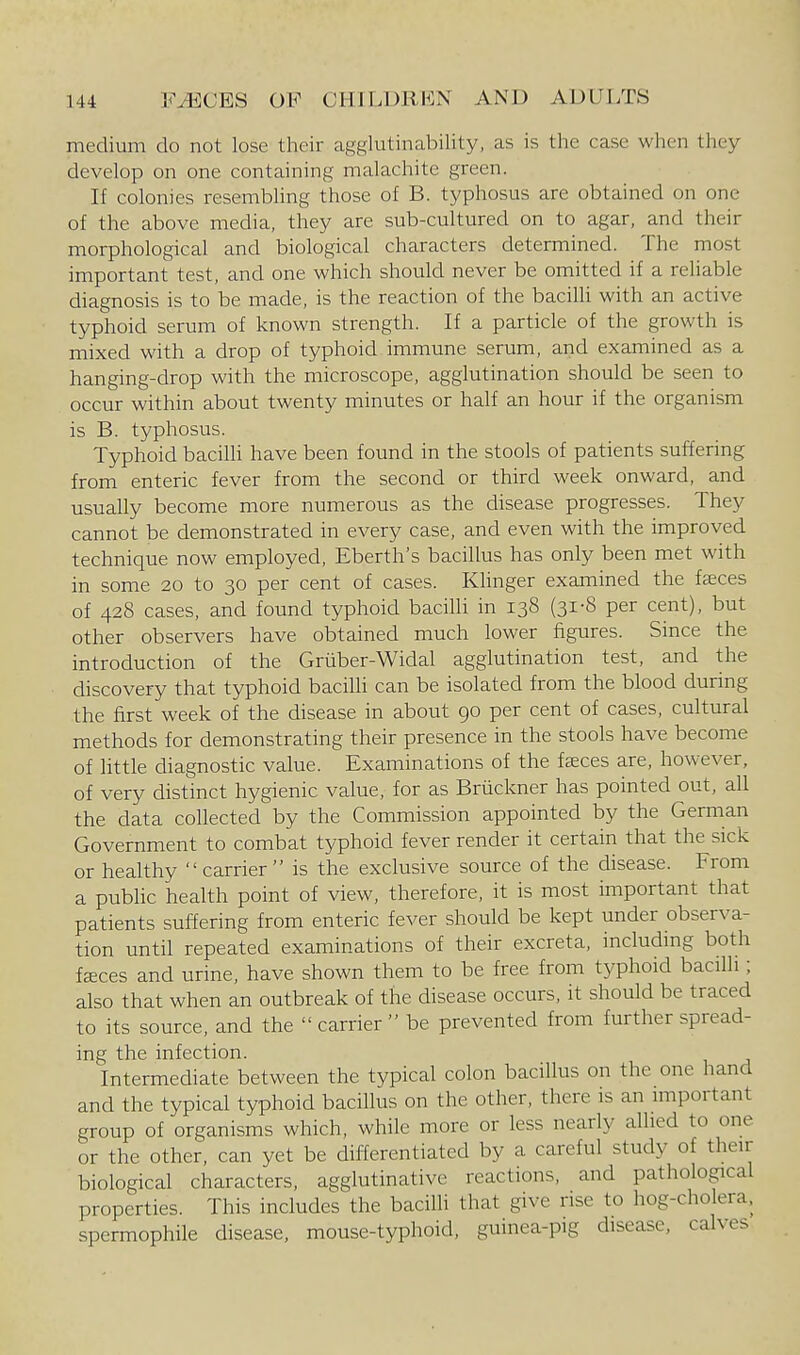 medium do not lose their agglutinability, as is tlie case wlien they develop on one containing malachite green. If colonies resembling those of B. typhosus are obtained on one of the above media, they are sub-cultured on to agar, and their morphological and biological characters determined. The most important test, and one which should never be omitted if a reliable diagnosis is to be made, is the reaction of the bacilli with an active typhoid serum of known strength. If a particle of the growth is mixed with a drop of typhoid immune serum, and examined as a hanging-drop with the microscope, agglutination should be seen to occur within about twenty minutes or half an hour if the organism is B. typhosus. Typhoid bacilli have been found in the stools of patients suffering from enteric fever from the second or third week onward, and usually become more numerous as the disease progresses. They cannot be demonstrated in every case, and even with the improved technique now employed, Eberth's bacillus has only been met with in some 20 to 30 per cent of cases. Khnger examined the faeces of 428 cases, and found typhoid bacilH in 138 (31-8 per cent), but other observers have obtained much lower figures. Since the introduction of the Griiber-Widal agglutination test, and the discovery that typhoid bacilli can be isolated from the blood during the first week of the disease in about 90 per cent of cases, cultural methods for demonstrating their presence in the stools have become of little diagnostic value. Examinations of the faeces are, however, of very distinct hygienic value, for as Briickner has pointed out, all the data collected by the Commission appointed by the German Government to combat typhoid fever render it certain that the sick or healthy  carrier  is the exclusive source of the disease. From a public health point of view, therefore, it is most important that patients suffering from enteric fever should be kept under observa- tion until repeated examinations of their excreta, includmg both fsces and urine, have shown them to be free from typhoid bacilli; also that when an outbreak of the disease occurs, it should be traced to its source, and the carrier be prevented from further spread- ing the infection. Intermediate between the typical colon bacillus on the one hand and the typical typhoid bacillus on the other, there is an important group of organisms which, while more or less nearly allied to one or the other, can yet be differentiated by a careful study of their biological characters, agglutinative reactions, and pathological properties. This includes the bacilli that give rise to hog-cholera, spermophile disease, mouse-typhoid, guinea-pig disease, calves