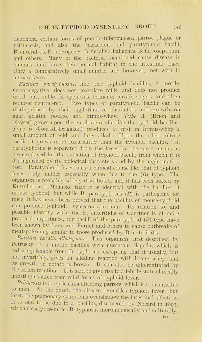 diarrhoea, certain forms of pseudo-tuberculosis, parrot plague or psittacosis, and also the paracolon and paratyphoid bacilli, B. enteriditis, B. icterogenes, B. fcccalis alkaligenes, B. flavosepticum, and others. Many of the bacteria mentioned cause disease in animals, and have their normal habitat in the intestinal tract. Only a comparatively small number are, however, met with in human iceces. Bacillus paratyphosiis, like the typhoid bacillus, is motile. Gram-negative, does not coagulate milk, and does not produce indol, but, unlike B. typhosus, femients certain sugars and often reduces neutral-red. Two types of paratyphoid bacilli can be distinguished by their agglutinative, characters and growth, on agar, gelatin, potato, and litmus-whey. Type A (Brion and Kayser) grows upon these culture media like the typhoid bacillus. Type B (Conradi-Drigalski) produces at first in litmus-whey a small amount of acid, and later alkali. Upon the other culture media it grows more luxuriantly than the typhoid bacillus. B. paratyphosus is separated from the faeces by the same means as are employed for the detection of typhoid bacilli, from which it is distinguished by its biological characters and by the agglutination test. Paratyphoid fever runs a chnical course like that of typhoid fever, only milder, especially when due to the [B] type. The organism is probably widely distributed, and it has been stated by Kutscher and Meinicke that it is identical with the bacillus of mouse typhoid, but while B. paratyphosus [B) is pathogenic for mice, it has never been proved that the bacillus of mouse-typhoid can produce typhoidal symptoms in man. Its relation to, and possible identity with, the B. enteritidis of Gaertner is of more practical importance, for bacilh of the paratyphoid [B) type have been shown by Levy and Fornet and others to cause outbreaks of meat-poisoning similar to those produced by B. enteritidis. Bacillus fcecalis alkaligenes.—This organism, first described by Petrusky, is a motile bacillus with numerous flagella, which is indistinguishable from B. typhosus, excepting that it usually, but not invariably, gives an alkaline reaction with litmus-whey, and its growth on potato is brown. It can also be differentiated by the serum reaction. It is said to give rise to a febrile state clinically indistinguishable from mild forms of typhoid fever. Psittacosis is a septictemia affecting parrots, which is transmissible to man. At the onset, the disease resembles typhoid fever; but later, the pulmonary symptoms overshadow the intestinal affection. It is said to be due to a bacillus, discovered by Nocard in 1893, which closely resembles B. typhosus morphologically and culturally! 10