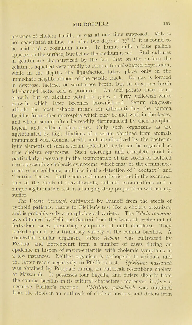 presence of cholera bacilli, as was at one time supposed. Milk is not coagulated at first, but after two days at 37° C. it is found to be acid and a coagulum forms. In litmus milk a blue pellicle appears on the surface, but below the medium is red. Stab cultures in gelatin arc characterized by the fact that on the surface the gelatin is hquelied very rapidly to form a funnel-shaped depression, while in the depths the liquefaction takes place only in the immediate neighbourhood of the needle track. No gas is formed in dextrose, lactose, or saccharose broth, but in dextrose broth left-handed lactic acid is produced. On acid potato there is no growth, but on alkaline potato it gives a dirty yellowish-white growth, which later becomes brownish-red. Serum diagnosis affords the most rehable means for differentiating the comma bacillus from other microspira which may be met with in the faeces, and which cannot often be readily distinguished by their morpho- logical and cultural characters. Only such organisms as are agglutinated by high dilutions of a serum obtained from animals immunized with comma bacilli, and are dissolved by the bacterio- lytic elements of such a serum (Pfeiffer's test), can be regarded as true cholera organisms. Such thorough and complete proof is particularly necessary in the examination of the stools of isolated cases presenting choleraic symptoms, which may be the commence- ment of an epidemic, and also in the detection of  contact  and  carrier  cases. In the course of an epidemic, and in the examina- tion of the stools of convalescents, cultural examinations and a simple agglutination test in a hanging-drop preparation will usually suffice. The Vibrio invanoff, cultivated by Ivanoff from the stools of typhoid patients, reacts to Pfeiffer's test like a cholera organism, and is probably only a morphological variety. The Vibrio romaniis was obtained by Celli and Santori from the feeces of twelve out of forty-four cases presenting symptoms of mild diarrhoea. They looked upon it as a transitory variety of the comma bacillus. A somewhat similar organism. Vibrio lisboni, was cultivated by Pestana and Bettencourt from a number of cases during an epidemic in Lisbon of gastro-enteritis, with choleraic symptoms in a few instances. Neither organism is pathogenic to animals, and the latter reacts negatively to Pfeiffer's test. Spirillum massauah was obtained by Pasquale during an outbreak resembling cholera at Massauah. It possesses four fiagella, and differs slightly from the comma bacillus in its cultural characters; moreover, it gives a negative Pfeiffer's reaction. Spirillum gottschlich was obtained from the stools in an outbreak of cholera nostras, and differs from