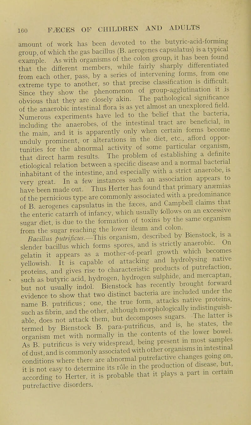 ICO amount of work has been devoted to the butync-acid-forming group of which the gas bacillus (B. aerogenes capsulatus) is atypical example. As with organisms of the colon group, it has been found that the different members, while fairly sharply differentiated from each other, pass, by a series of intervening forms, from one extreme type to another, so that precise classification is difficult. Since they show the phenomenon of group-agglutination it is obvious that they are closely akin. The pathological significance of the anaerobic intestinal flora is as yet almost an unexplored field. Numerous experiments have led to the behef that the bacteria, including the anaerobes, of the intestinal tract are beneficial, m the main and it is apparently only when certain forms become unduly prominent, or alterations in the diet, etc., afford oppor- tunities for the abnormal activity of some particular organism, that direct harm results. The problem of establishing a definite etiological relation between a specific disease and a normal bactenal inhabitant of the intestine, and especially with a strict anaerobe, is very great In a few instances such an association appears to have been made out. Thus Herter has found that primary ansemias of the pernicious type are commonly associated with a predommance of B aerogenes capsulatus in the faeces, and Campbell claims that the enteric catarrh of infancy, which usually follows on an excessive sugar diet, is due to the formation of toxins by the same organism from the sugar reaching the lower ileum and colon. Bacillus putrificus.--This organism, described by Bienstock, is a slender bacillus which forms spores, and is strictly anaerobic. On gelatin it appears as a mother-of-pearl growth which becomes yeUowish. It is capable of attacking and hydrolysmg native proteins, and gives rise to characteristic products of putrefaction, such as butyric acid, hydrogen, hydrogen sulphide and n^ercap a,,^ but not usually indol. Bienstock has recently brought forward evidence to show that two distinct bacteria are mcluded under the name B. putrificus; one, the true form, attacks native proteins, such as fibrin, and the other, although morphologically iftj^g^;;!^- able, does not attack them, but decomposes sugars. The after is termed by Bienstock B. para-putrificus, and is, he states, the organism met with normally in the contents of the lower bo.^k As B. putrificus is very widespread, being present m most s^ples of dust and is commonly associated with other organisms in intestinal conditions where there are abnormal putrefactive ^^-^g-^^J^^' it is not easy to determine its role in the production of disease, but according to Herter, it is probable that it plays a part m certain putrefactive disorders.