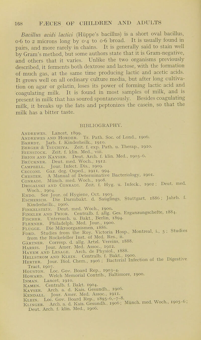Bacillus acidi lactici (Huppe's bacillus) is a short oval bacillus, 0-6 to 2 microns long by 0-4 to 0-6 broad. It is usually found in pairs, and more rarely in chains. It is generally said to stain well by Gram's method, but some authors state that it is Gram-negative, and others that it varies. Unlike the two organisms previously described, it ferments both dextrose and lactose, with the formation of much gas, at the same time producing lactic and acetic acids. It grows weU on all ordinary culture media, but after long cultiva- tion on agar or gelatin, loses its power of forming lactic acid and coagulating milk. It is found in most samples of milk, and is present in milk that has soured spontaneously. Besides coagulating milk, it breaks up the fats and peptonizes the casein, so that the milk has a bitter taste. BIBLIOGRAPHY. Andrewes. Lancet, 1899. Andrewes and Horder. Tr. Path. Soc. of Lond., 1906. Bahrdt. Jarb. f. Kinderheilk., 1910. Berger & TsucHiYA. Zeit. f. exp. Path. u. Therap., 1910. BiENSTOCK. Zeit. f. Idin. Med., viii. Brion and Kayser. Deut. Arch. f. khn. Med., 1905-6. Bruckner. Deut. nied. Woch., 1912. Campbell. Jour. Infect. Dis., 1909. Cecconl Gaz. deg. Osped., 1911, 994- Chester. A Manual of Determinative Bacteriology, 1901. Conradl Munch, med. Woch., 1908. -r^ ^ Drigalski and Conradl Zeit. f. Hyg. u. Infeck., 1902 ; Deut. med. Woch., 1904. Endo. See Jour, of Hygiene, Oct. 1905. EscHERicH. Die Darmbakt. d. Saiiglings, Stuttgart, 1886; Jahrb. 1. Kinderheilk., 1906. Finkelstein. Deut. med. Woch., 1900. Finkler and Prior. Centralb. f. allg. Gas. Erganzungschefte, 1664. Fischer. Untersuch. u. Bakt., Berlin, 1894. Flexner. Philadelph. Med. Jour., 1900. Flugge. Die Mikroorganismen, 1886. Ford. Studies from the Roy. Victoria Hosp., Montreal, 1., 5 ; Studies from the Rockefeller Inst, of Med. Res., 11. Gartner. Corresp. d. allg. Artzl. Vereins, 1888. Harris. Jour. Amer. Med. Assoc., 1912. Hayem and Lesage. Arch, de Physiol., 1S88. Hellstrom and Klein. Centralb. f. Bakt. 1900 ni<..«Hv,. Herter. Jour. Biol. Chem., 1906 ; Bacterial Infection of the Digestive Tract, 1907. Houston. Loc. Gov. Board Rep., 1903-4- Howard. Welch Memorial Contrib., Baltimore, 1900. Inman. Lancet, 1910. Kamen. Centralb. f. Bakt. 1904- Kayser. Arch. a. d. Kais. Gesundh., 1906. Kendall. Jour. Amer. Med. Assoc., 1911- Klein. Loc. Gov. Board Rep., i895-6,-7-8- jw^.i, mn-fi- Klinger. Arch. a. d. Kais. Gesundh., 1906 ; Munch, med. Woch., i90:,-6 . Deut. Arch. f. kUn. Med., 1906.