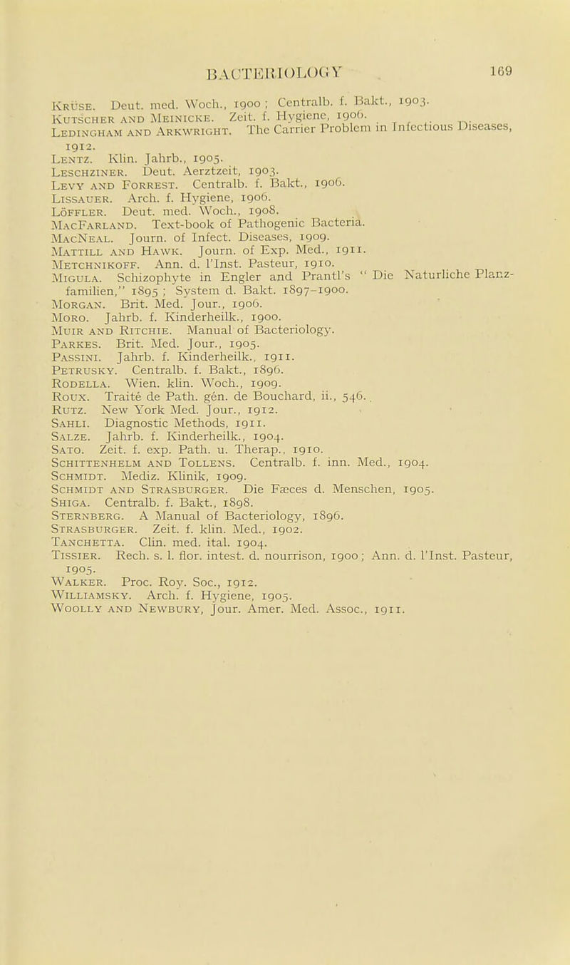 Kruse. Dcut. mcd. Woch., 1900 ; Centralb. f. Bakt., 1903. KuTscHER AND Meinicke. Zcit. f. Hvgiene, iQof). Ledinghah and Arkwright. The Carrier Problem m Infectious Diseases, 1912. Lentz. Klin. Jahrb., 1905. Leschziner. Deut. Aerztzeit, 1903. Levy and Forrest. Centralb. f. Bakt., 1906. LisSAUER. Arch. f. Hygiene, 1906. LoFFLER. Deut. med. Woch., 1908. MacFarland. Text-book of Pathogenic Bacteria. MacNeal. Journ. of Infect. Diseases, 1909. Mattill and Hawk. Journ. of Exp. Med., 1911. Metchnikoff. Ann. d. ITnst. Pasteur, 1910. Migula. Schizophyte in Engler and Prantl's  Die Naturliche Planz- familien, 1895 ; System d. Bakt. 1897-1900. Morg.-vn. Brit. Med. Jour., igo6. MoRO. Jahrb. f. Kinderheilk., 1900. MuiR and Ritchie. Manual of Bacteriology. Parkes. Brit. Med. Jour., 1905. Passini. Jahrb. f. Kinderheilk., 1911. Petrusky. Centralb. f. Bakt., 1896. RoDELLA. Wien. klin. Woch., 1909. Roux. Traite de Path. gen. de Bouchard, ii., 546., RuTZ. New York Med. Jour., igi2. Sahli. Diagnostic Methods, 1911. Salze. Jahrb. f. Kinderheilk., 1904. Sato. Zeit. f. exp. Path. u. Therap., igio. Schittenhelm and Tollens. Centralb. f. inn. Med., 1904. Schmidt. Mediz. Klinik, 1909. Schmidt and Strasburger. Die Faeces d. Menschen, 1905. Shiga. Centralb. f. Bakt., 1898. Sternberg. A Manual of Bacteriology, 1896. Strasburger. Zeit. f. khn. Med., 1902. Tanchetta. Clin. med. ital. 1904. TissiER. Rech. s. 1. fior. intest. d. nourrison, 1900; Ann. d. ITnst. Pasteur, 1905. Walker. Proc. Roy. Soc, 1912. WiLLiAMSKY. Arch. f. Hygiene, 1905. Woolly and Newbury, jour. Amer. Med. Assoc., 1911.