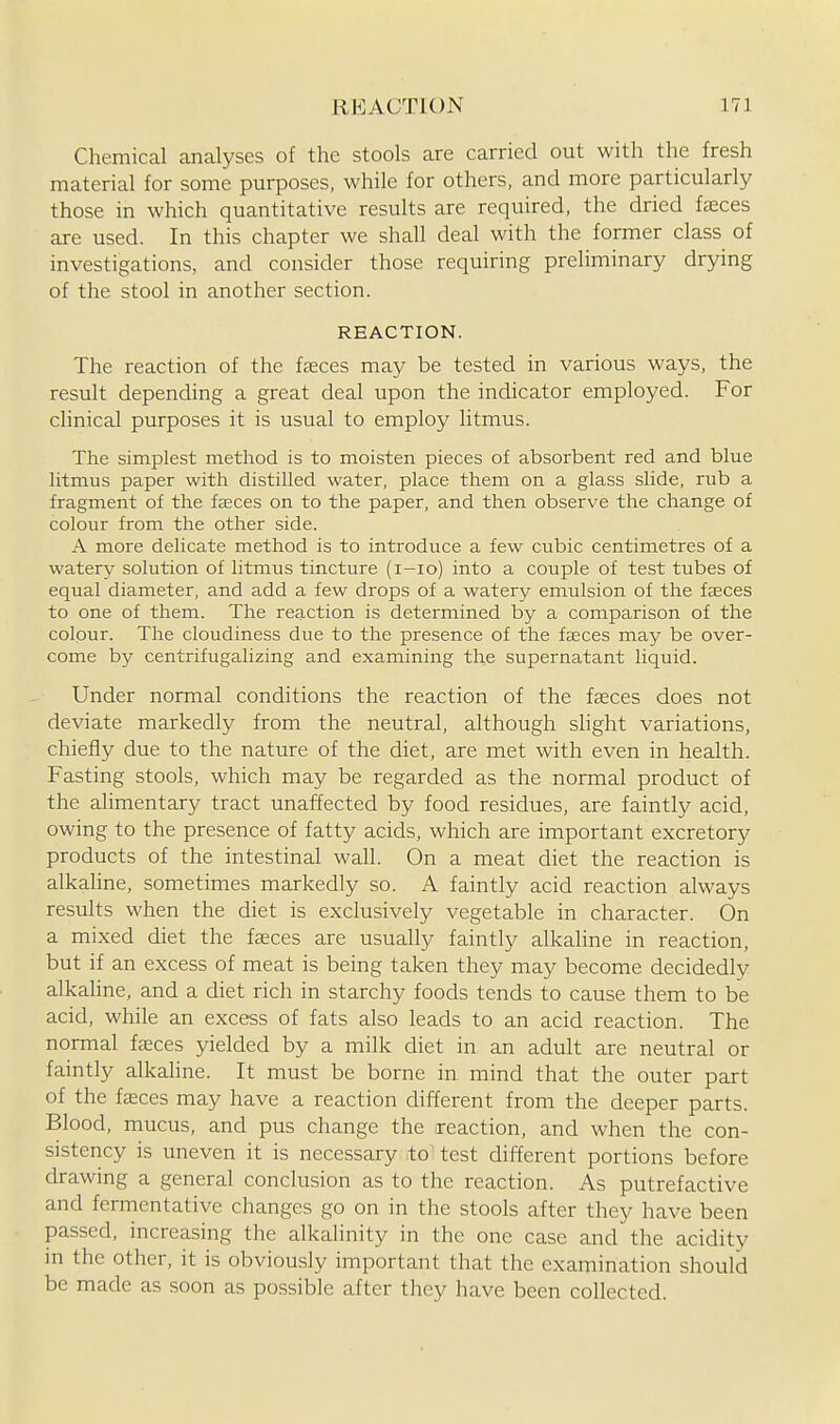 Chemical analyses of the stools are carried out with the fresh material for some purposes, while for others, and more particularly those in which quantitative results are required, the dried faeces are used. In this chapter we shall deal with the former class of investigations, and consider those requiring preliminary drying of the stool in another section. REACTION. The reaction of the faeces may be tested in various ways, the result depending a great deal upon the indicator employed. For clinical purposes it is usual to employ litmus. The simplest method is to moisten pieces of absorbent red and blue litmus paper with distilled water, place them on a glass slide, rub a fragment of the faeces on to the paper, and then observe the change of colour from the other side. A more delicate method is to introduce a few cubic centimetres of a watery solution of litmus tincture (i-io) into a couple of test tubes of equal diameter, and add a few drops of a watery emulsion of the faeces to one of them. The reaction is determined by a comparison of the colour. The cloudiness due to the presence of the feeces may be over- come by centrifugalizing and examining the supernatant liquid. Under normal conditions the reaction of the fgeces does not deviate markedly from the neutral, although shght variations, chiefly due to the nature of the diet, are met with even in health. Fasting stools, which may be regarded as the normal product of the alimentary tract unaffected by food residues, are faintly acid, owing to the presence of fatty acids, which are important excretory products of the intestinal wall. On a meat diet the reaction is alkahne, sometimes markedly so. A faintly acid reaction always results when the diet is exclusively vegetable in character. On a mixed diet the faeces are usually faintly alkaline in reaction, but if an excess of meat is being taken they may become decidedly alkaline, and a diet rich in starchy foods tends to cause them to be acid, while an excess of fats also leads to an acid reaction. The normal faeces yielded by a milk diet in an adult are neutral or faintly alkaline. It must be borne in mind that the outer part of the faeces may have a reaction different from the deeper parts. Blood, mucus, and pus change the reaction, and when the con- sistency is uneven it is necessary to test different portions before drawing a general conclusion as to the reaction. As putrefactive and fermentative changes go on in the stools after they have been passed, increasing the alkalinity in the one case and the acidity in the other, it is obviously important that the examination should be made as soon as possible after they have been collected.